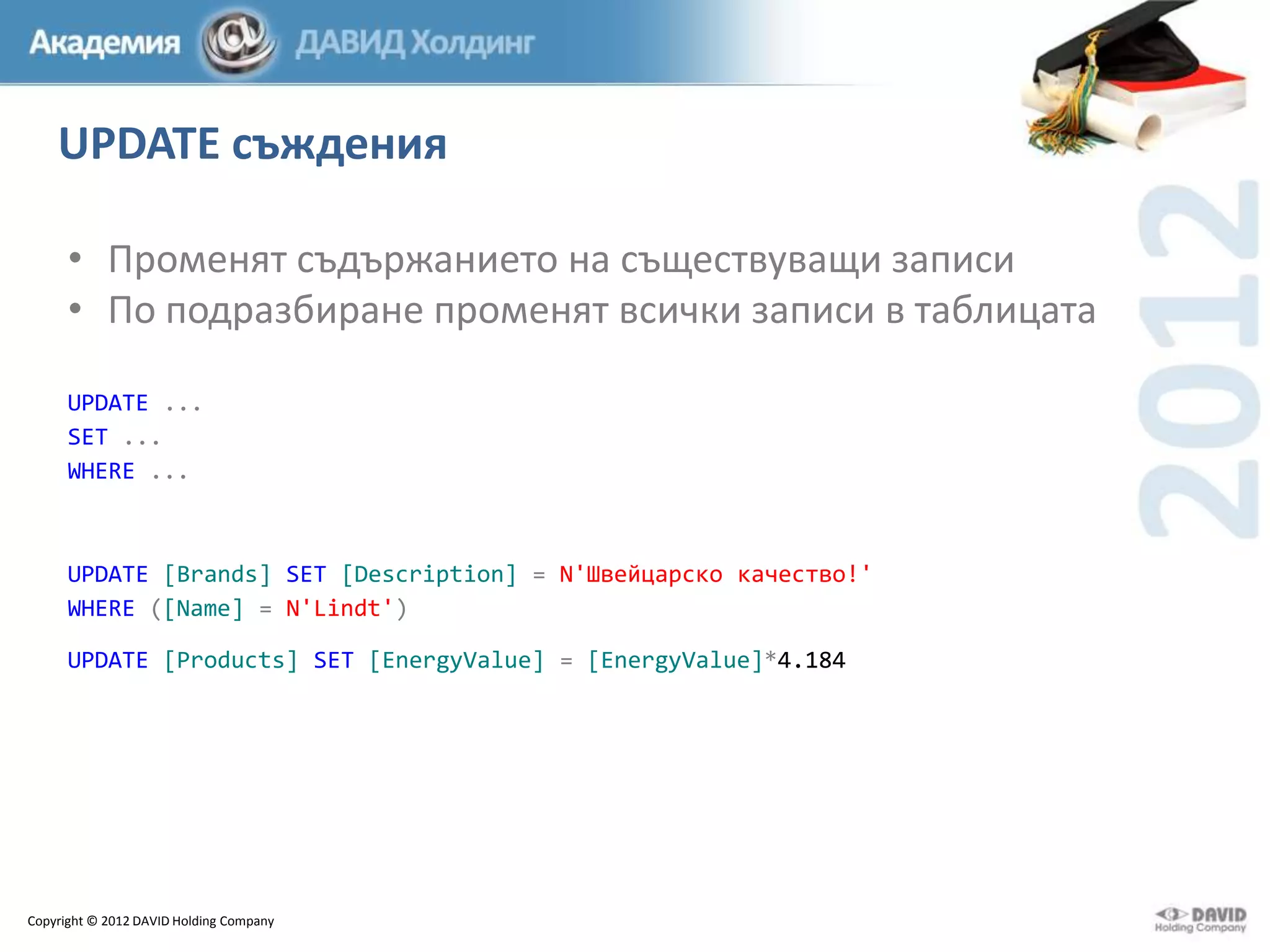 UPDATE съждения
• Променят съдържанието на съществуващи записи
• По подразбиране променят всички записи в таблицата
UPDATE ...
SET ...
WHERE ...

UPDATE [Brands] SET [Description] = N'Швейцарско качество!'
WHERE ([Name] = N'Lindt')
UPDATE [Products] SET [EnergyValue] = [EnergyValue]*4.184

Copyright © 2012 DAVID Holding Company

 