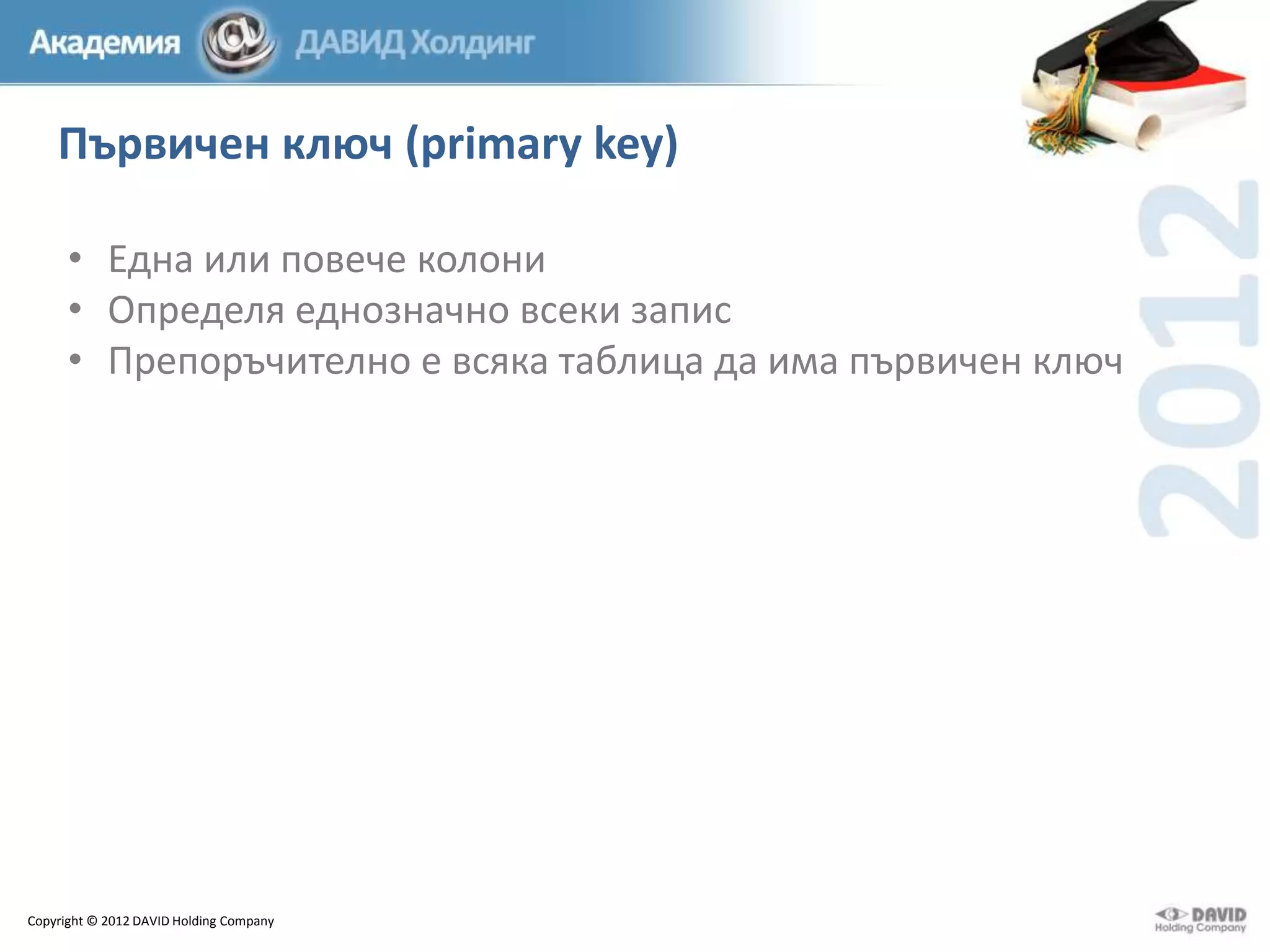 Първичен ключ (primary key)
• Една или повече колони
• Определя еднозначно всеки запис
• Препоръчително е всяка таблица да има първичен ключ

Copyright © 2012 DAVID Holding Company

 