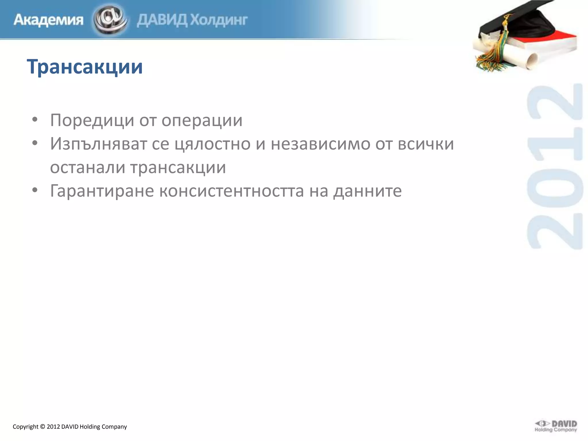 Трансакции
• Поредици от операции
• Изпълняват се цялостно и независимо от всички
останали трансакции
• Гарантиране консистентността на данните

Copyright © 2012 DAVID Holding Company

 