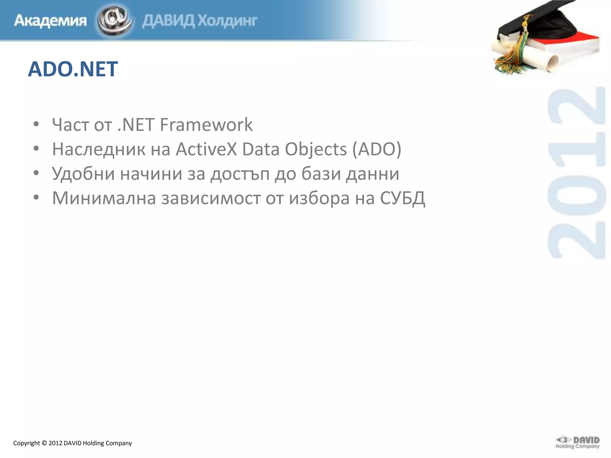ADO.NET
•
•
•
•

Част от .NET Framework
Наследник на ActiveX Data Objects (ADO)
Удобни начини за достъп до бази данни
Минимална зависимост от избора на СУБД

Copyright © 2012 DAVID Holding Company

 