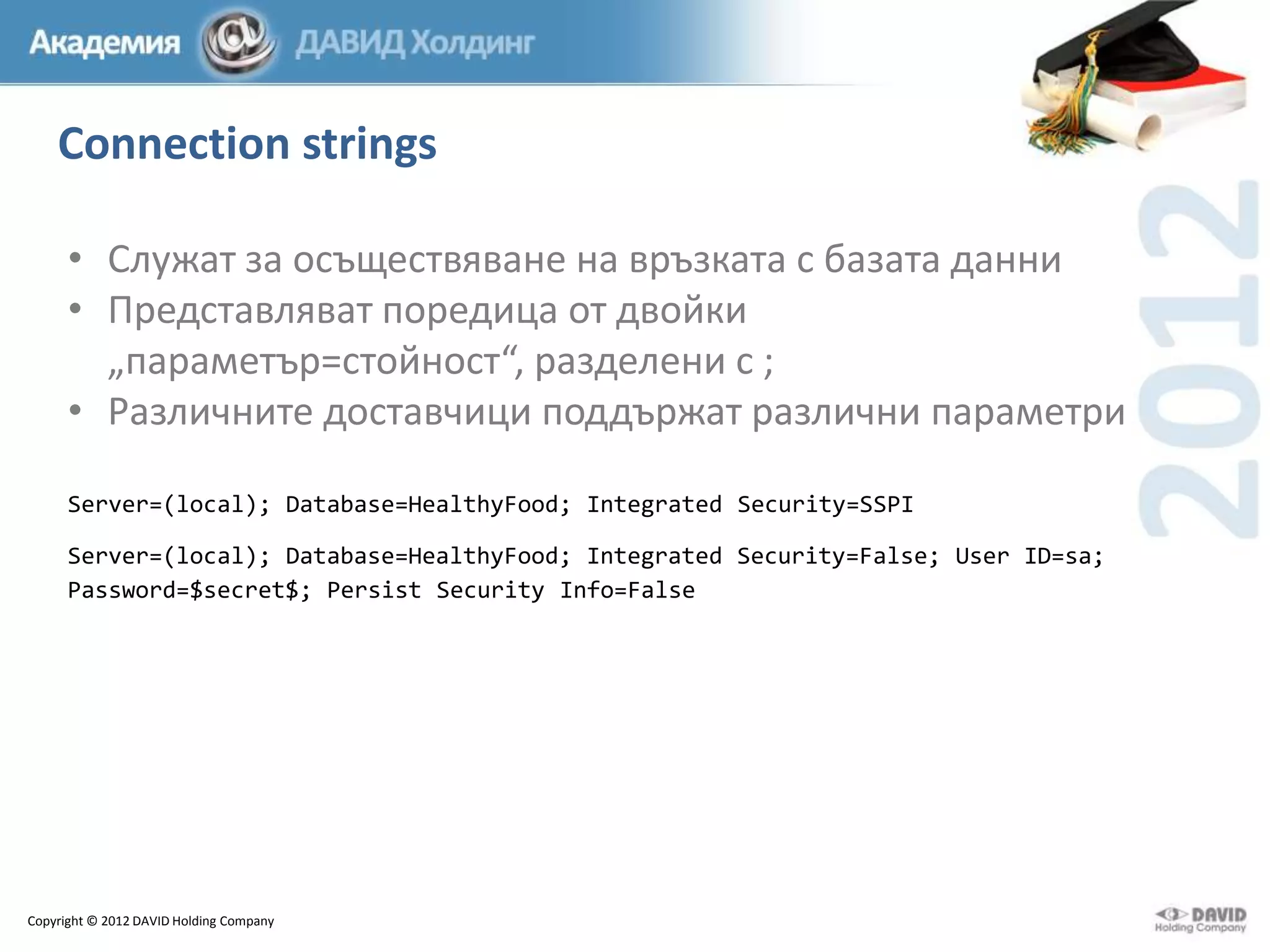 Connection strings
• Служат за осъществяване на връзката с базата данни
• Представляват поредица от двойки
„параметър=стойност“, разделени с ;
• Различните доставчици поддържат различни параметри
Server=(local); Database=HealthyFood; Integrated Security=SSPI
Server=(local); Database=HealthyFood; Integrated Security=False; User ID=sa;
Password=$secret$; Persist Security Info=False

Copyright © 2012 DAVID Holding Company

 