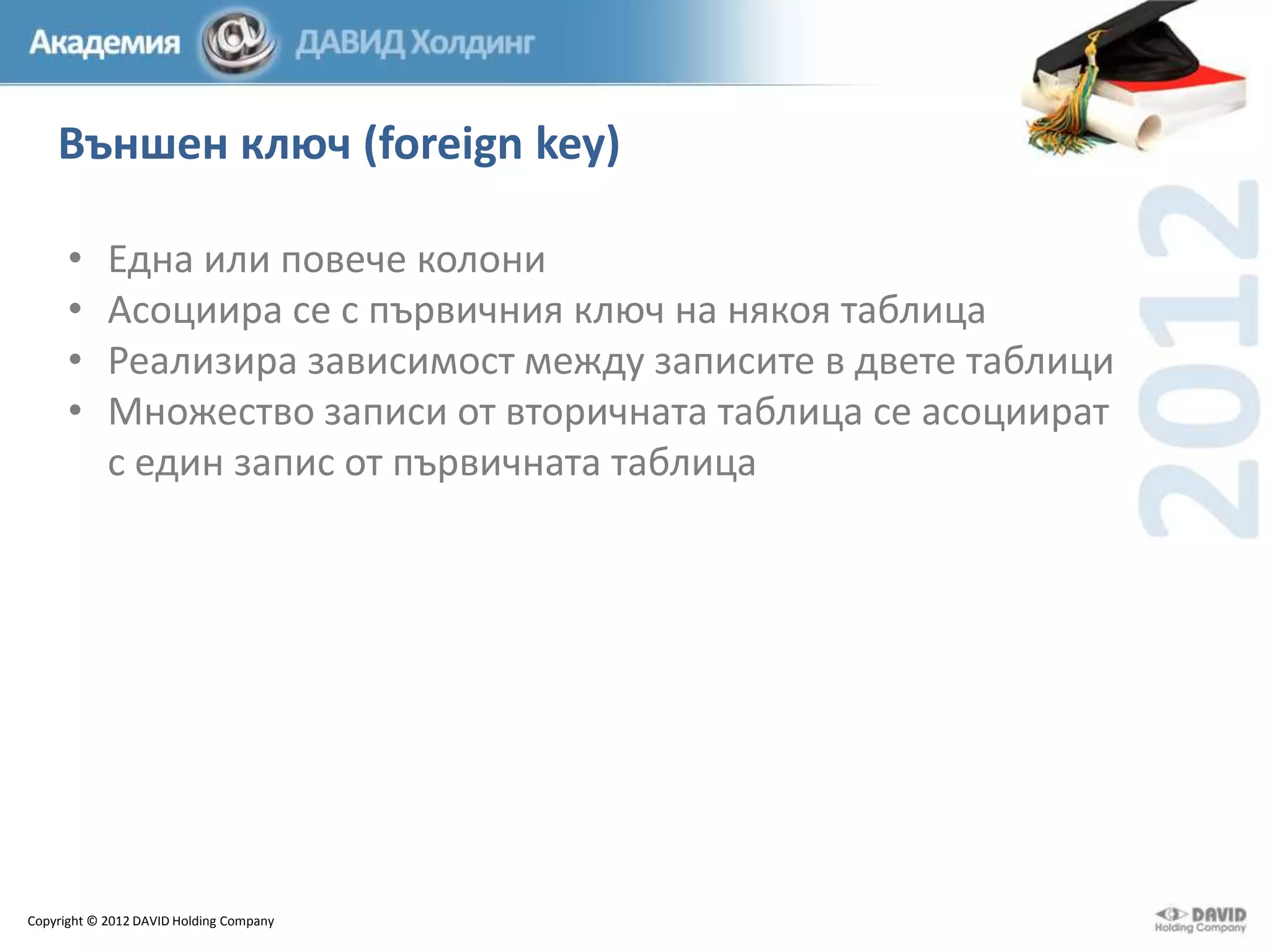 Външен ключ (foreign key)
•
•
•
•

Една или повече колони
Асоциира се с първичния ключ на някоя таблица
Реализира зависимост между записите в двете таблици
Множество записи от вторичната таблица се асоциират
с един запис от първичната таблица

Copyright © 2012 DAVID Holding Company

 