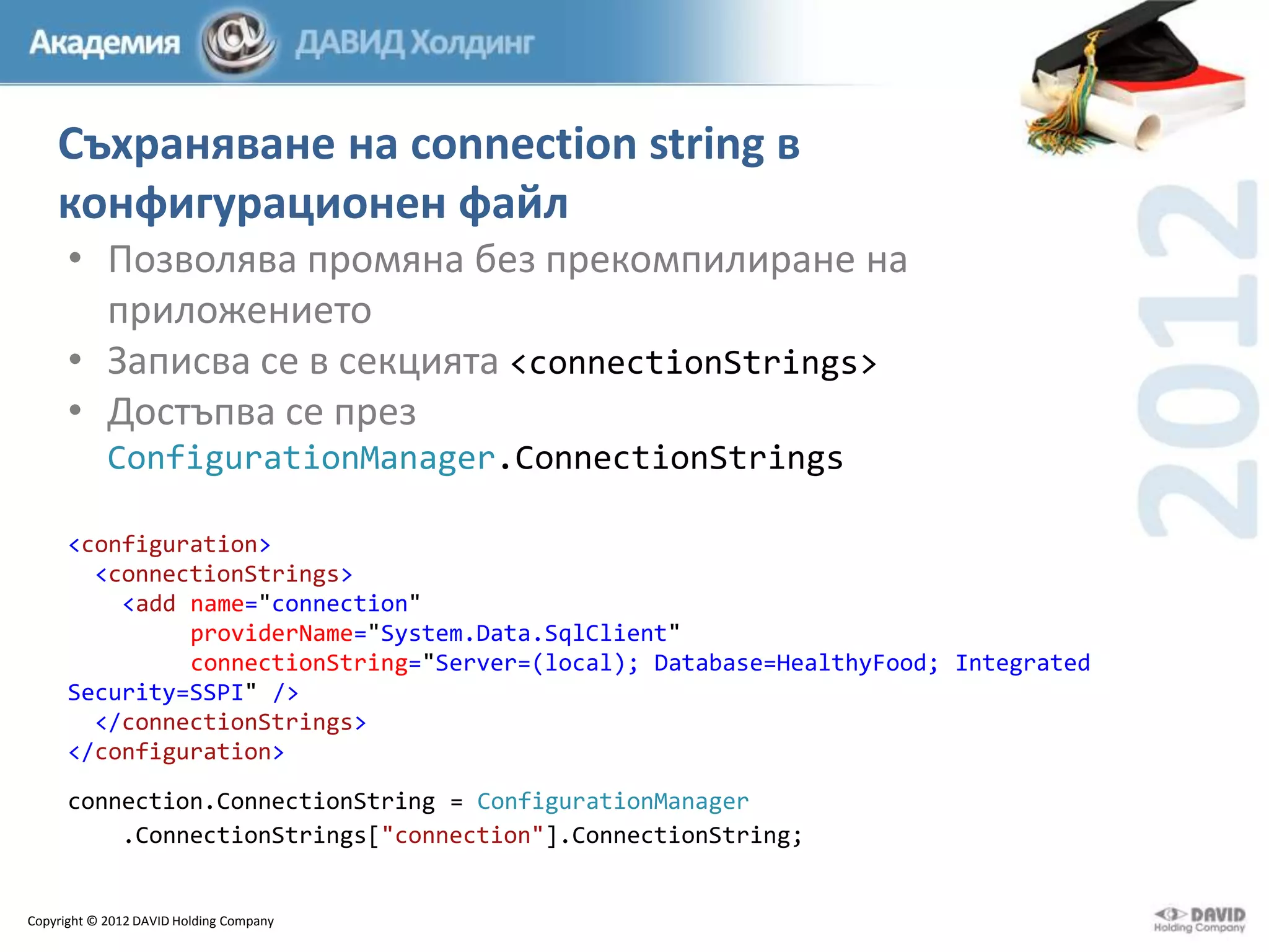 Съхраняване на connection string в
конфигурационен файл
• Позволява промяна без прекомпилиране на
приложението
• Записва се в секцията <connectionStrings>
• Достъпва се през
ConfigurationManager.ConnectionStrings
<configuration>
<connectionStrings>
<add name="connection"
providerName="System.Data.SqlClient"
connectionString="Server=(local); Database=HealthyFood; Integrated
Security=SSPI" />
</connectionStrings>
</configuration>

connection.ConnectionString = ConfigurationManager
.ConnectionStrings["connection"].ConnectionString;

Copyright © 2012 DAVID Holding Company

 