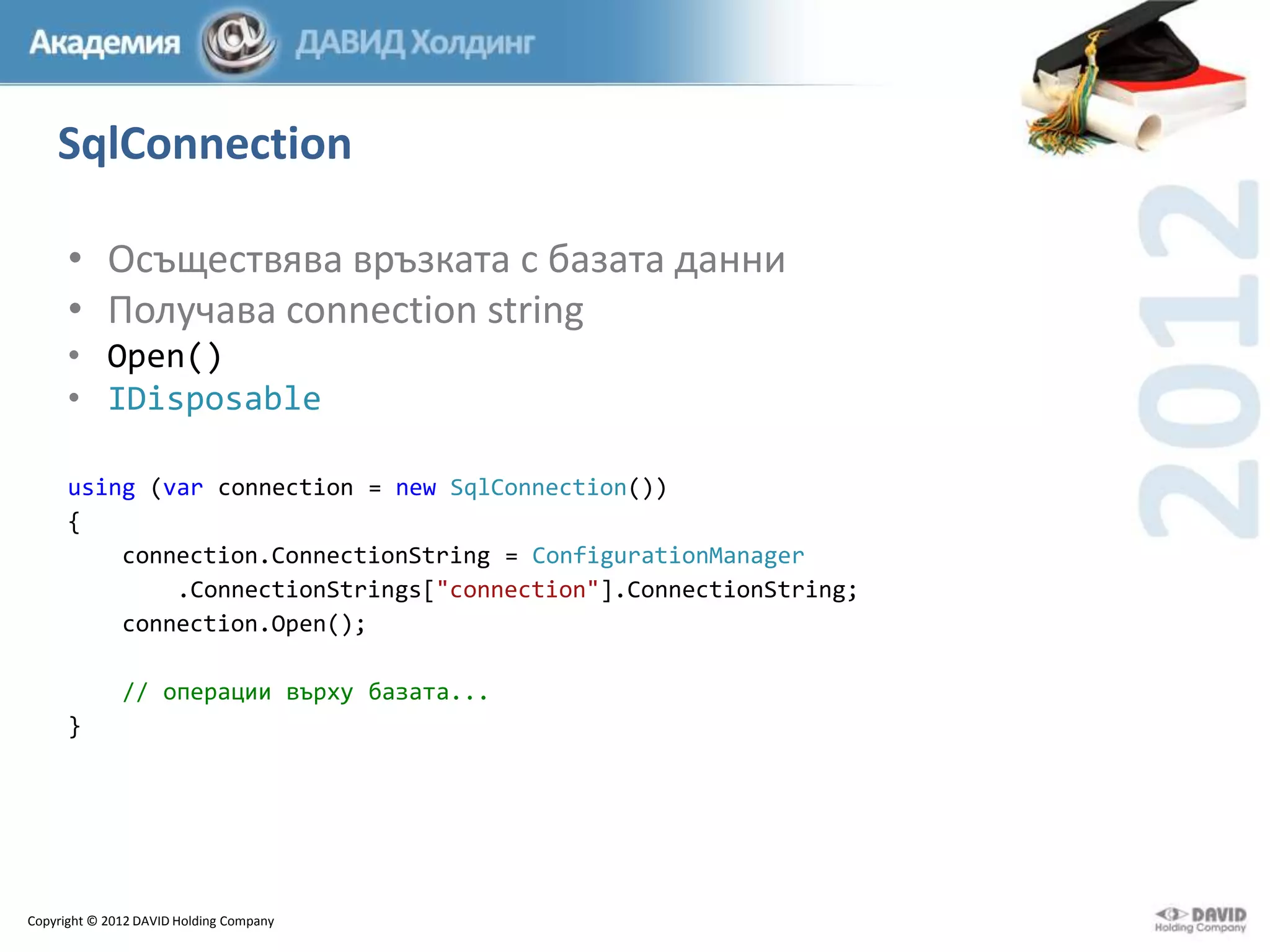 SqlConnection
• Осъществява връзката с базата данни
• Получава connection string
• Open()
• IDisposable
using (var connection = new SqlConnection())
{
connection.ConnectionString = ConfigurationManager
.ConnectionStrings["connection"].ConnectionString;
connection.Open();
// операции върху базата...
}

Copyright © 2012 DAVID Holding Company

 