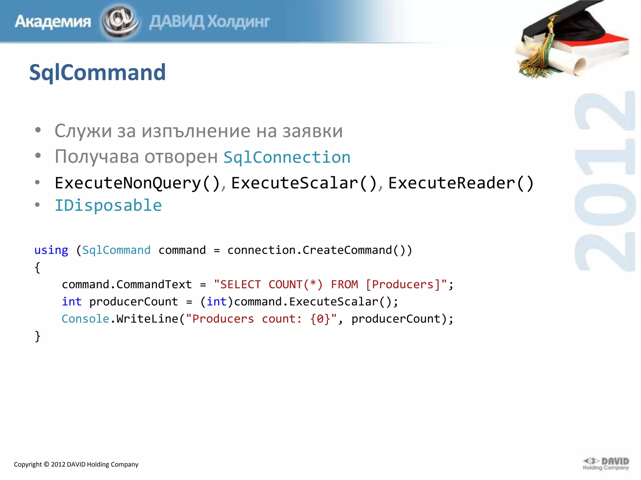 SqlCommand
• Служи за изпълнение на заявки
• Получава отворен SqlConnection
• ExecuteNonQuery(), ExecuteScalar(), ExecuteReader()
• IDisposable
using (SqlCommand command = connection.CreateCommand())
{
command.CommandText = "SELECT COUNT(*) FROM [Producers]";
int producerCount = (int)command.ExecuteScalar();
Console.WriteLine("Producers count: {0}", producerCount);
}

Copyright © 2012 DAVID Holding Company

 