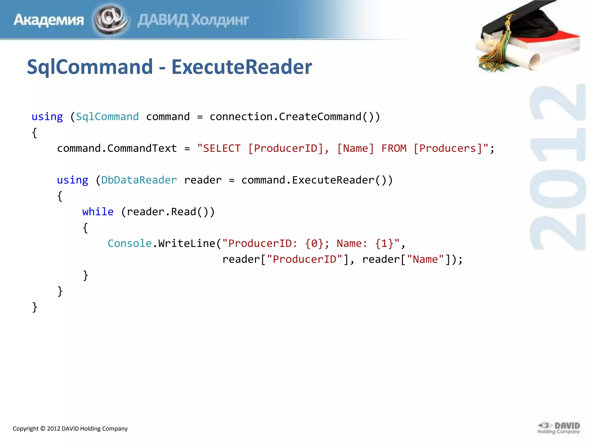 SqlCommand - ExecuteReader
using (SqlCommand command = connection.CreateCommand())
{
command.CommandText = "SELECT [ProducerID], [Name] FROM [Producers]";
using (DbDataReader reader = command.ExecuteReader())
{
while (reader.Read())
{
Console.WriteLine("ProducerID: {0}; Name: {1}",
reader["ProducerID"], reader["Name"]);
}
}
}

Copyright © 2012 DAVID Holding Company

 