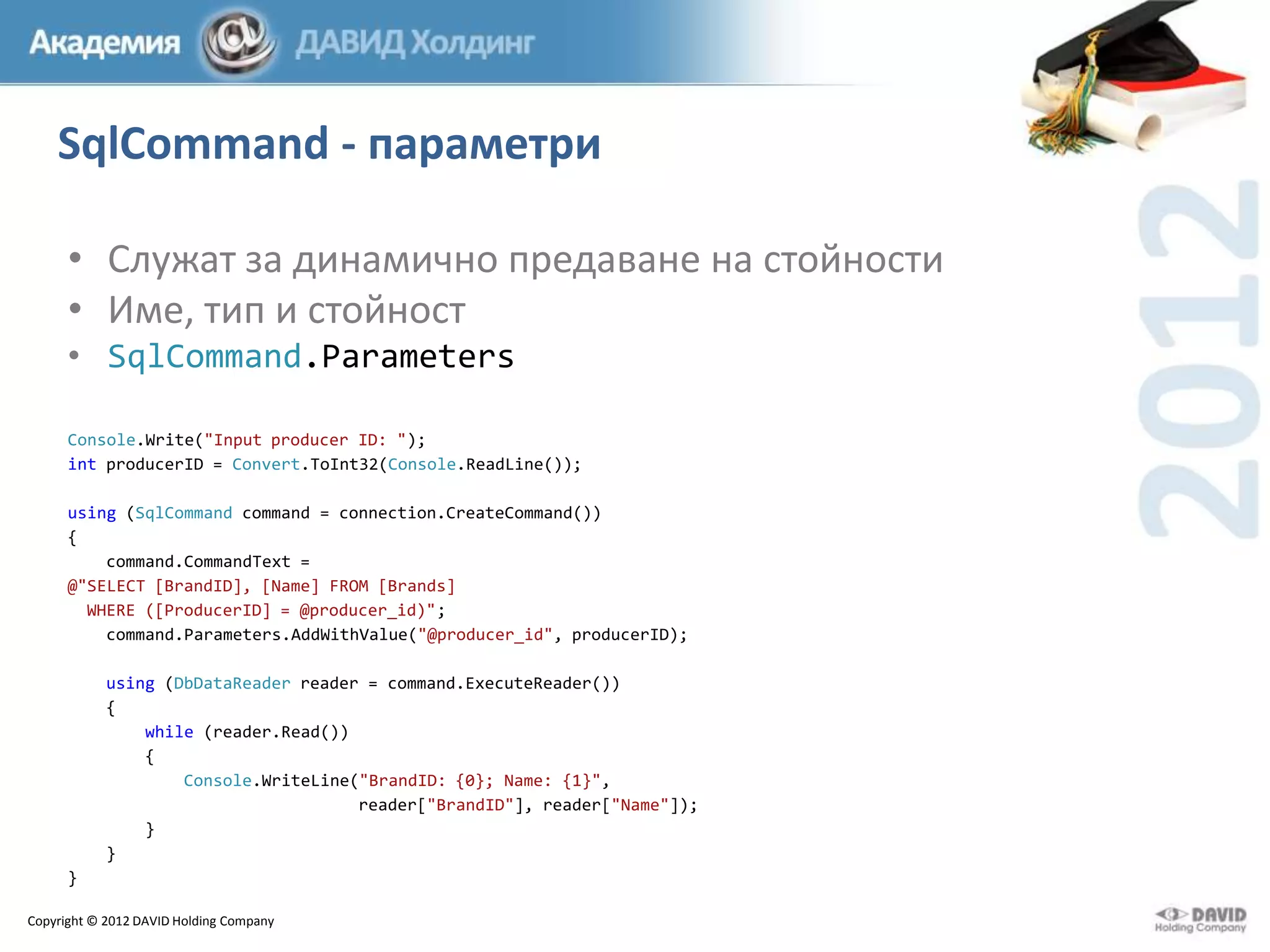 SqlCommand - параметри
• Служат за динамично предаване на стойности
• Име, тип и стойност
• SqlCommand.Parameters
Console.Write("Input producer ID: ");
int producerID = Convert.ToInt32(Console.ReadLine());
using (SqlCommand command = connection.CreateCommand())
{
command.CommandText =
@"SELECT [BrandID], [Name] FROM [Brands]
WHERE ([ProducerID] = @producer_id)";
command.Parameters.AddWithValue("@producer_id", producerID);
using (DbDataReader reader = command.ExecuteReader())
{
while (reader.Read())
{
Console.WriteLine("BrandID: {0}; Name: {1}",
reader["BrandID"], reader["Name"]);
}
}
}
Copyright © 2012 DAVID Holding Company

 