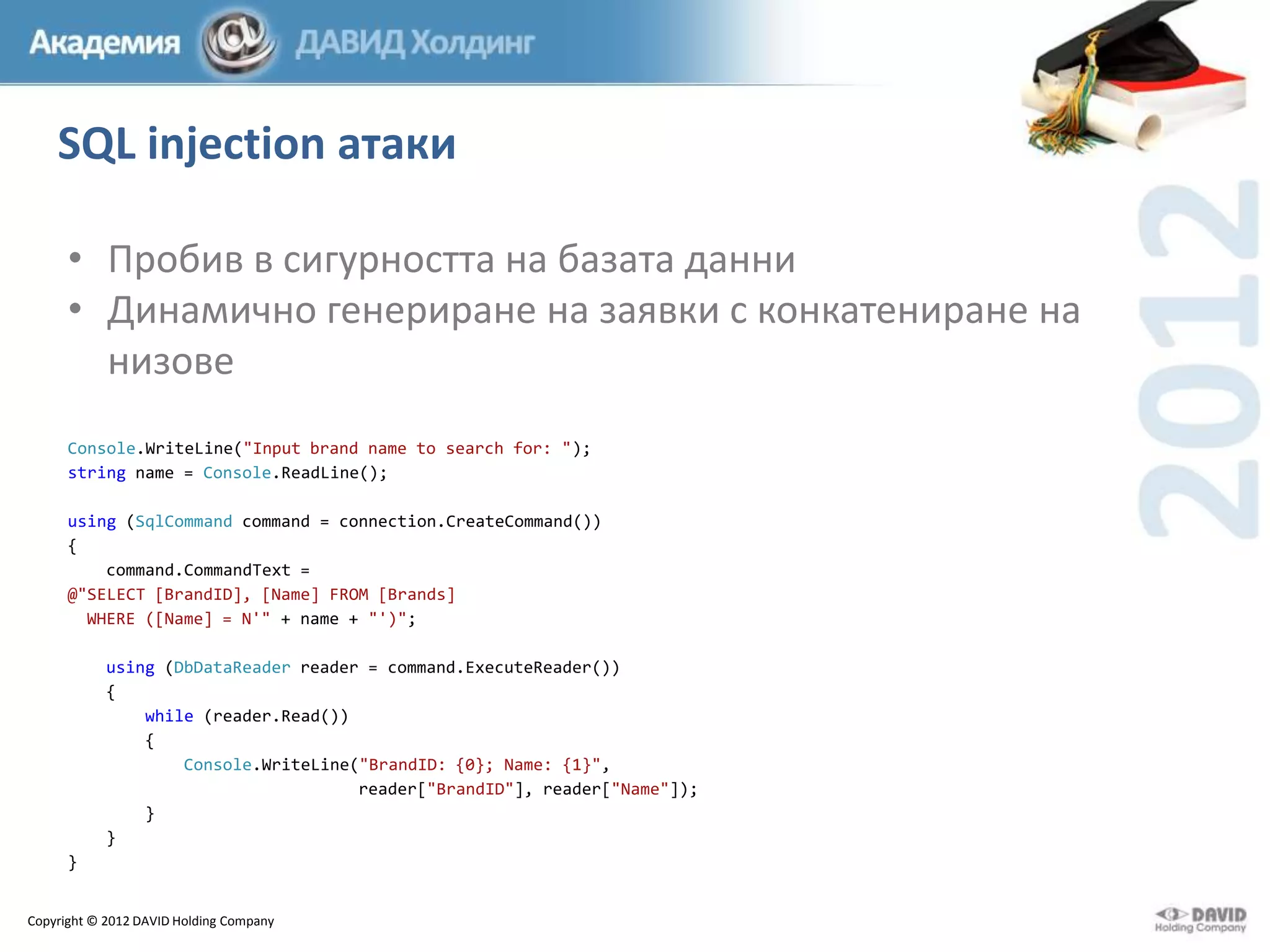 SQL injection атаки
• Пробив в сигурността на базата данни
• Динамично генериране на заявки с конкатениране на
низове
Console.WriteLine("Input brand name to search for: ");
string name = Console.ReadLine();
using (SqlCommand command = connection.CreateCommand())
{
command.CommandText =
@"SELECT [BrandID], [Name] FROM [Brands]
WHERE ([Name] = N'" + name + "')";
using (DbDataReader reader = command.ExecuteReader())
{
while (reader.Read())
{
Console.WriteLine("BrandID: {0}; Name: {1}",
reader["BrandID"], reader["Name"]);
}
}
}
Copyright © 2012 DAVID Holding Company

 