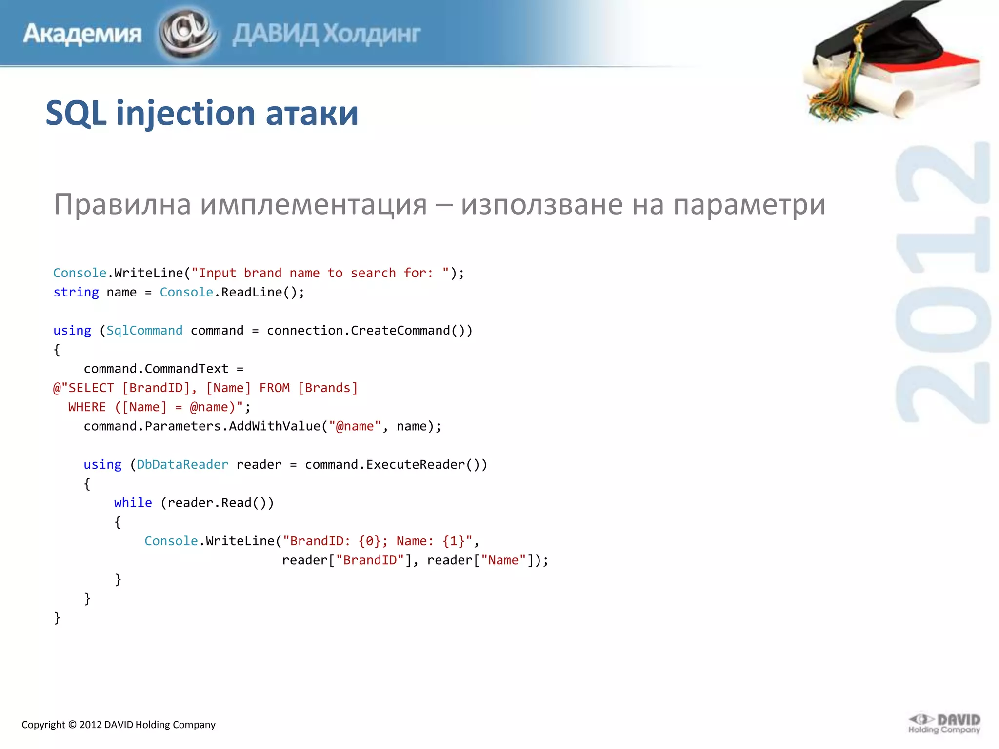 SQL injection атаки
Правилна имплементация – използване на параметри
Console.WriteLine("Input brand name to search for: ");
string name = Console.ReadLine();
using (SqlCommand command = connection.CreateCommand())
{
command.CommandText =
@"SELECT [BrandID], [Name] FROM [Brands]
WHERE ([Name] = @name)";
command.Parameters.AddWithValue("@name", name);
using (DbDataReader reader = command.ExecuteReader())
{
while (reader.Read())
{
Console.WriteLine("BrandID: {0}; Name: {1}",
reader["BrandID"], reader["Name"]);
}
}
}

Copyright © 2012 DAVID Holding Company

 