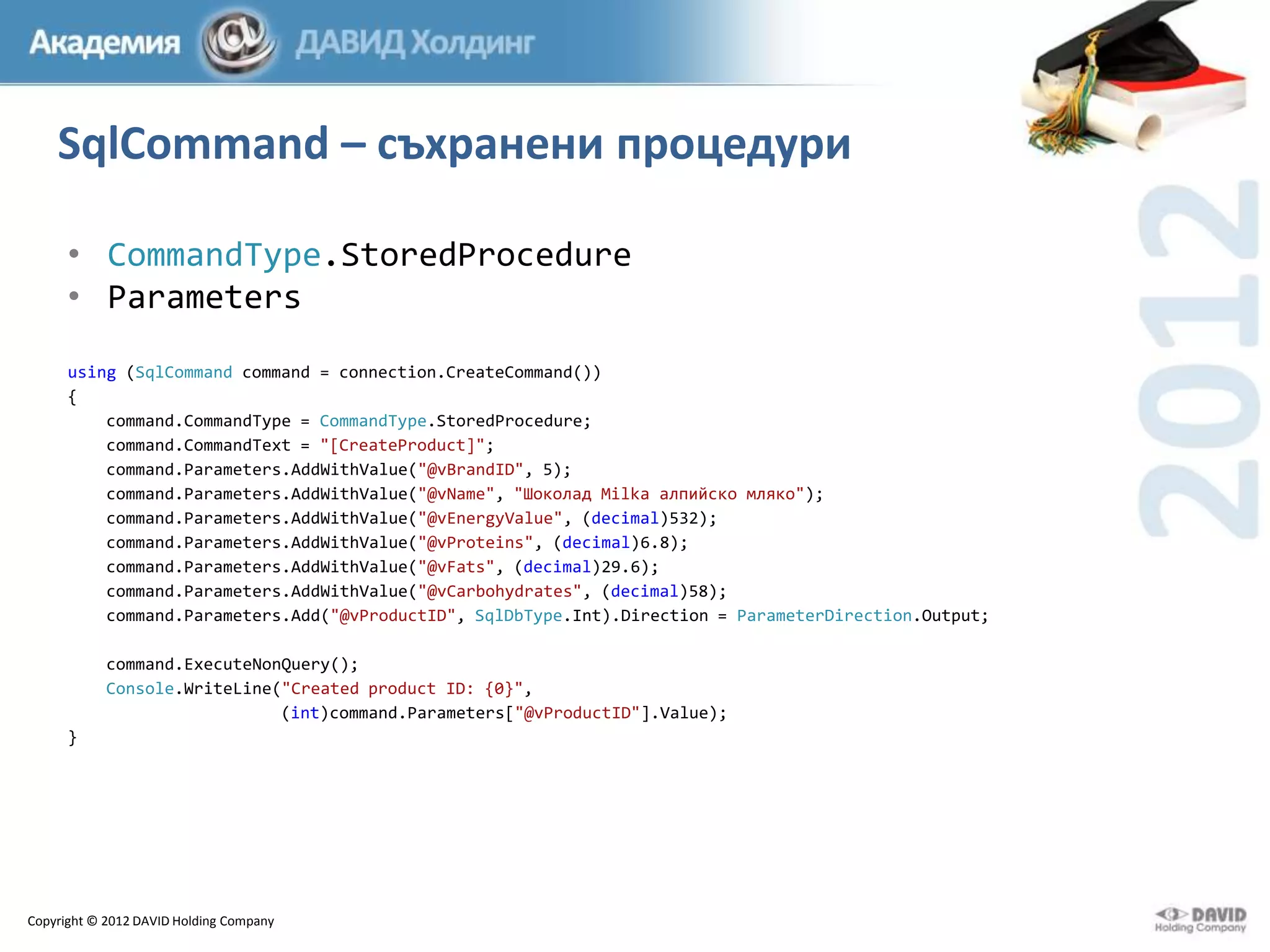 SqlCommand – съхранени процедури
• CommandType.StoredProcedure
• Parameters
using (SqlCommand command = connection.CreateCommand())
{
command.CommandType = CommandType.StoredProcedure;
command.CommandText = "[CreateProduct]";
command.Parameters.AddWithValue("@vBrandID", 5);
command.Parameters.AddWithValue("@vName", "Шоколад Milka алпийско мляко");
command.Parameters.AddWithValue("@vEnergyValue", (decimal)532);
command.Parameters.AddWithValue("@vProteins", (decimal)6.8);
command.Parameters.AddWithValue("@vFats", (decimal)29.6);
command.Parameters.AddWithValue("@vCarbohydrates", (decimal)58);
command.Parameters.Add("@vProductID", SqlDbType.Int).Direction = ParameterDirection.Output;
command.ExecuteNonQuery();
Console.WriteLine("Created product ID: {0}",
(int)command.Parameters["@vProductID"].Value);
}

Copyright © 2012 DAVID Holding Company

 