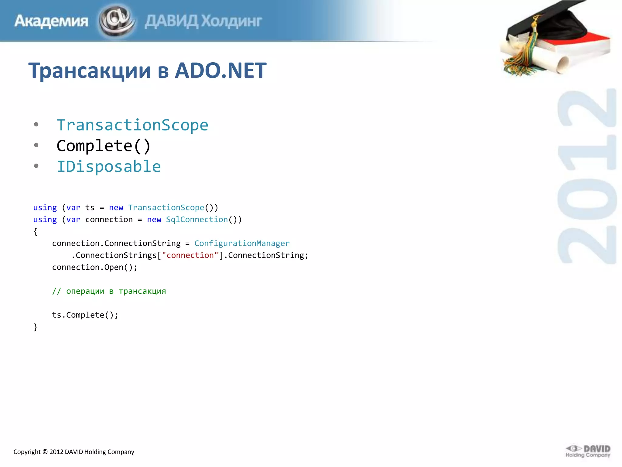 Трансакции в ADO.NET
• TransactionScope
• Complete()
• IDisposable
using (var ts = new TransactionScope())
using (var connection = new SqlConnection())
{
connection.ConnectionString = ConfigurationManager
.ConnectionStrings["connection"].ConnectionString;
connection.Open();
// операции в трансакция
ts.Complete();
}

Copyright © 2012 DAVID Holding Company

 