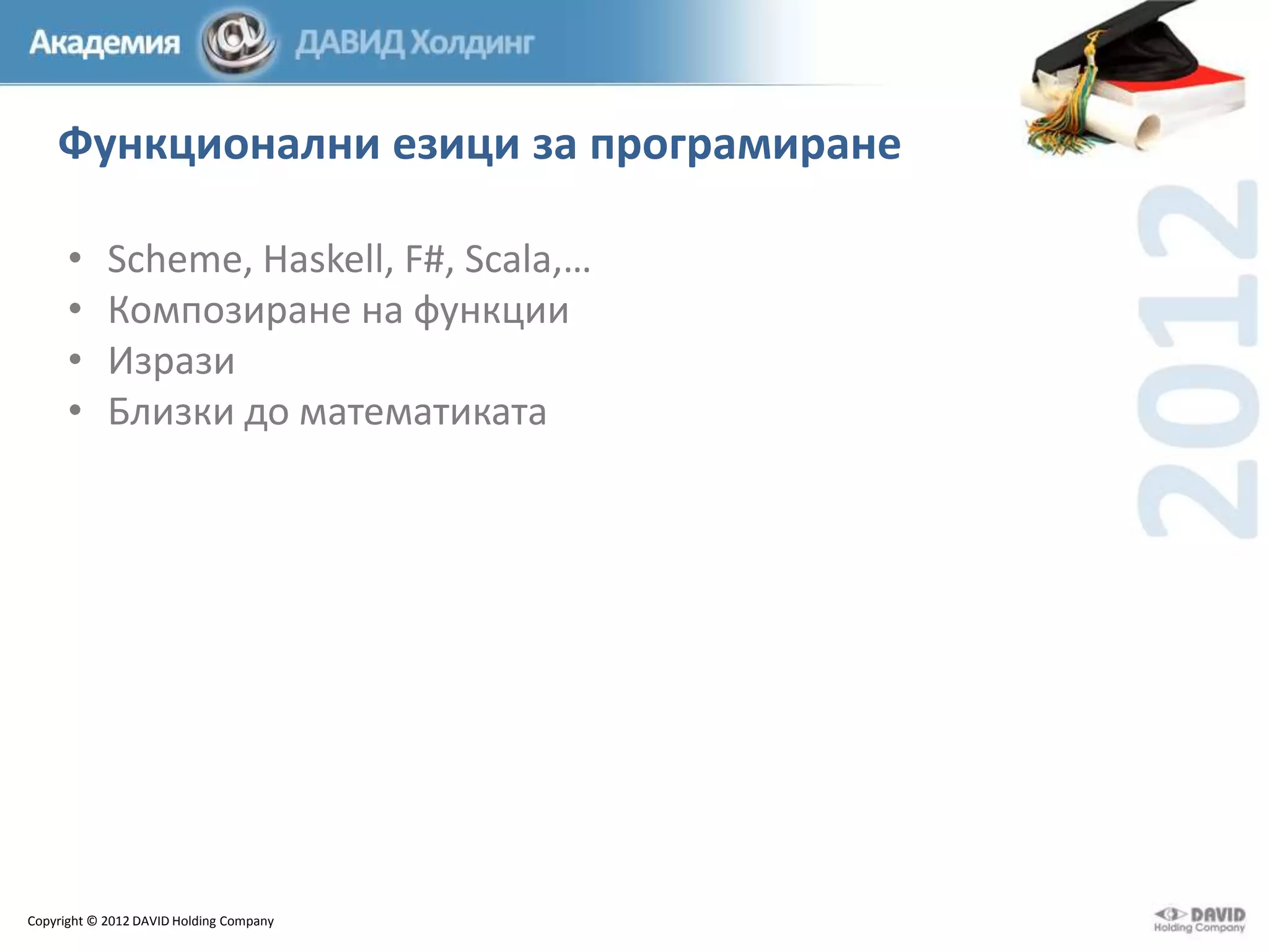 Функционални езици за програмиране
•
•
•
•

Scheme, Haskell, F#, Scala,…
Композиране на функции
Изрази
Близки до математиката

Copyright © 2012 DAVID Holding Company

 