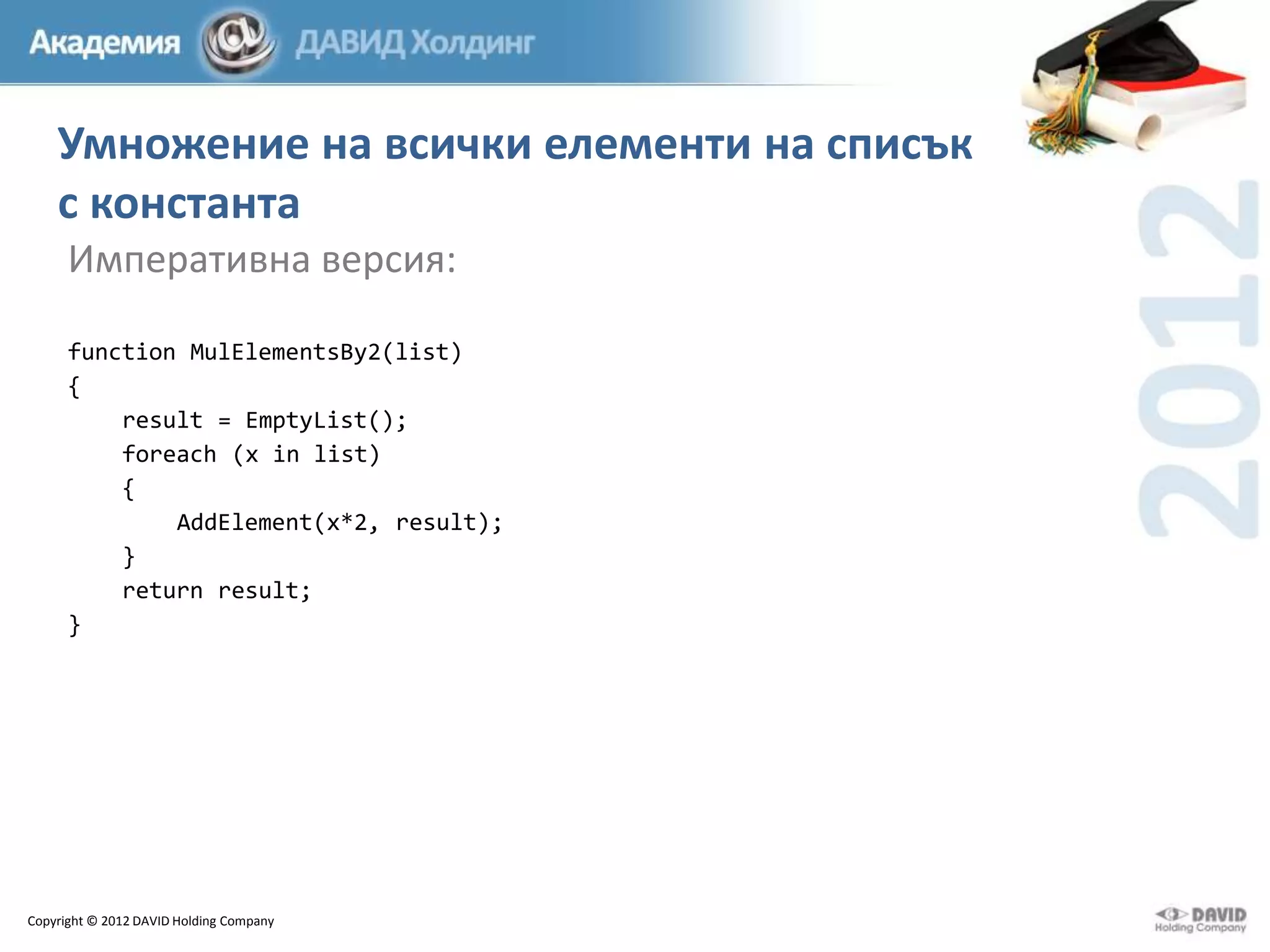 Умножение на всички елементи на списък
с константа
Императивна версия:
function MulElementsBy2(list)
{
result = EmptyList();
foreach (x in list)
{
AddElement(x*2, result);
}
return result;
}

Copyright © 2012 DAVID Holding Company

 