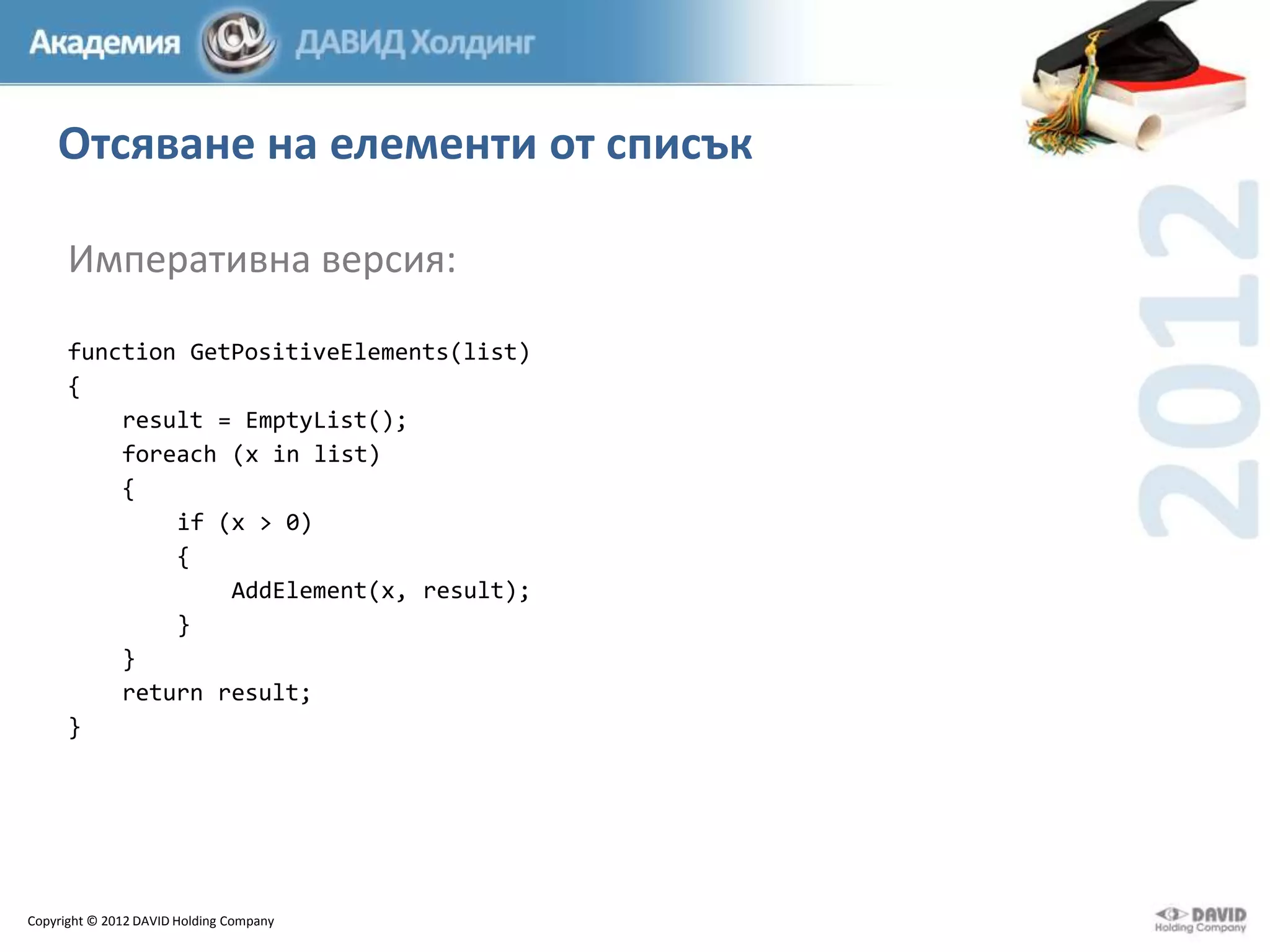 Отсяване на елементи от списък
Императивна версия:
function GetPositiveElements(list)
{
result = EmptyList();
foreach (x in list)
{
if (x > 0)
{
AddElement(x, result);
}
}
return result;
}

Copyright © 2012 DAVID Holding Company

 