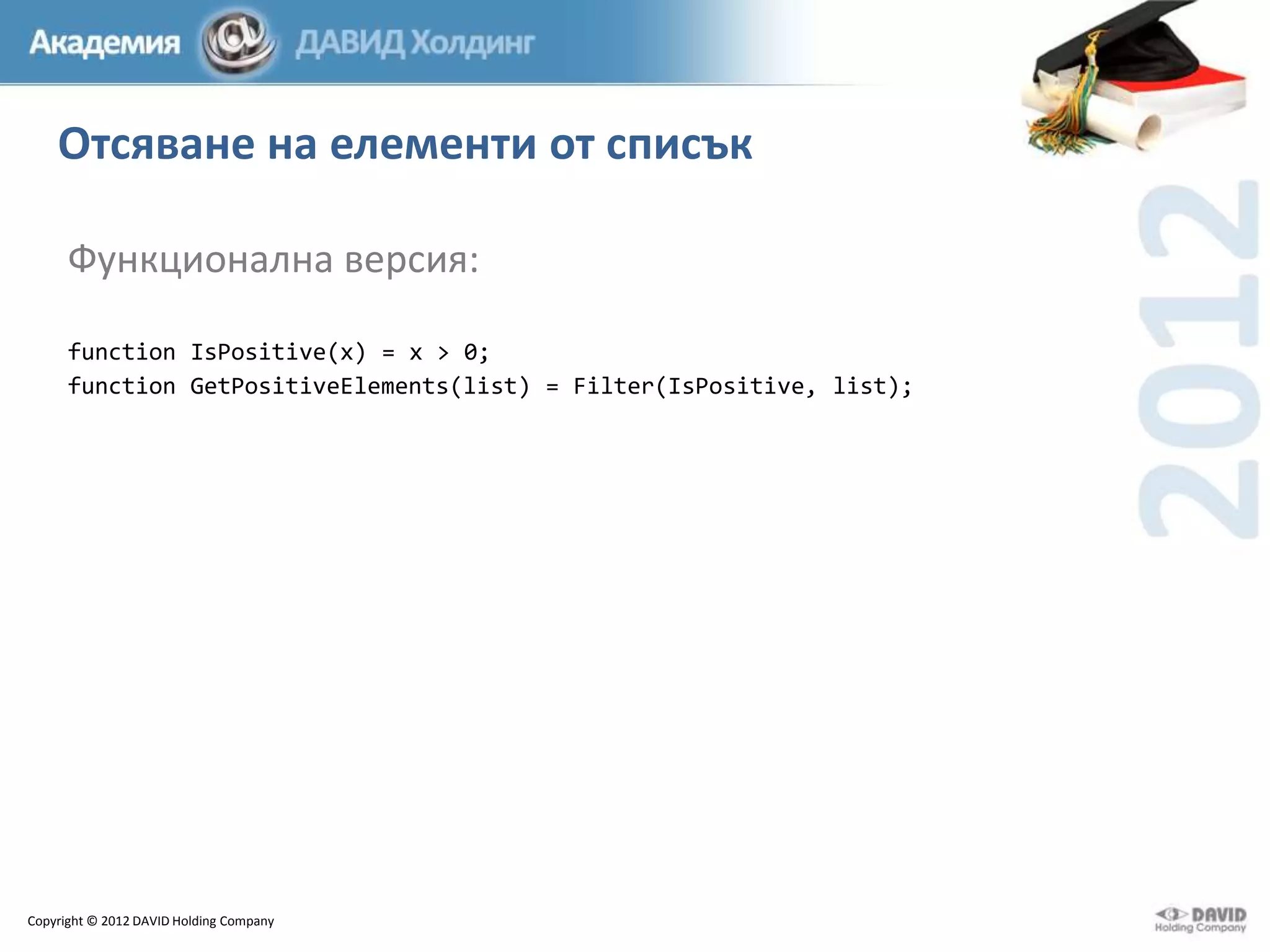 Отсяване на елементи от списък
Функционална версия:
function IsPositive(x) = x > 0;
function GetPositiveElements(list) = Filter(IsPositive, list);

Copyright © 2012 DAVID Holding Company

 