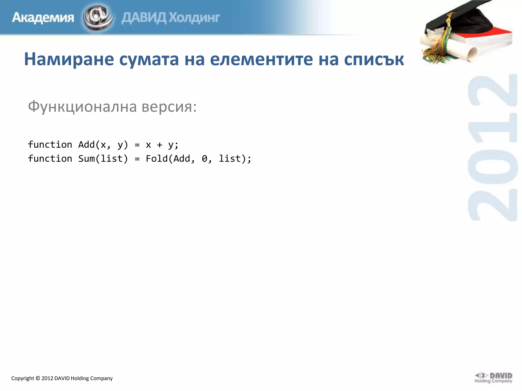 Намиране сумата на елементите на списък
Функционална версия:
function Add(x, y) = x + y;
function Sum(list) = Fold(Add, 0, list);

Copyright © 2012 DAVID Holding Company

 