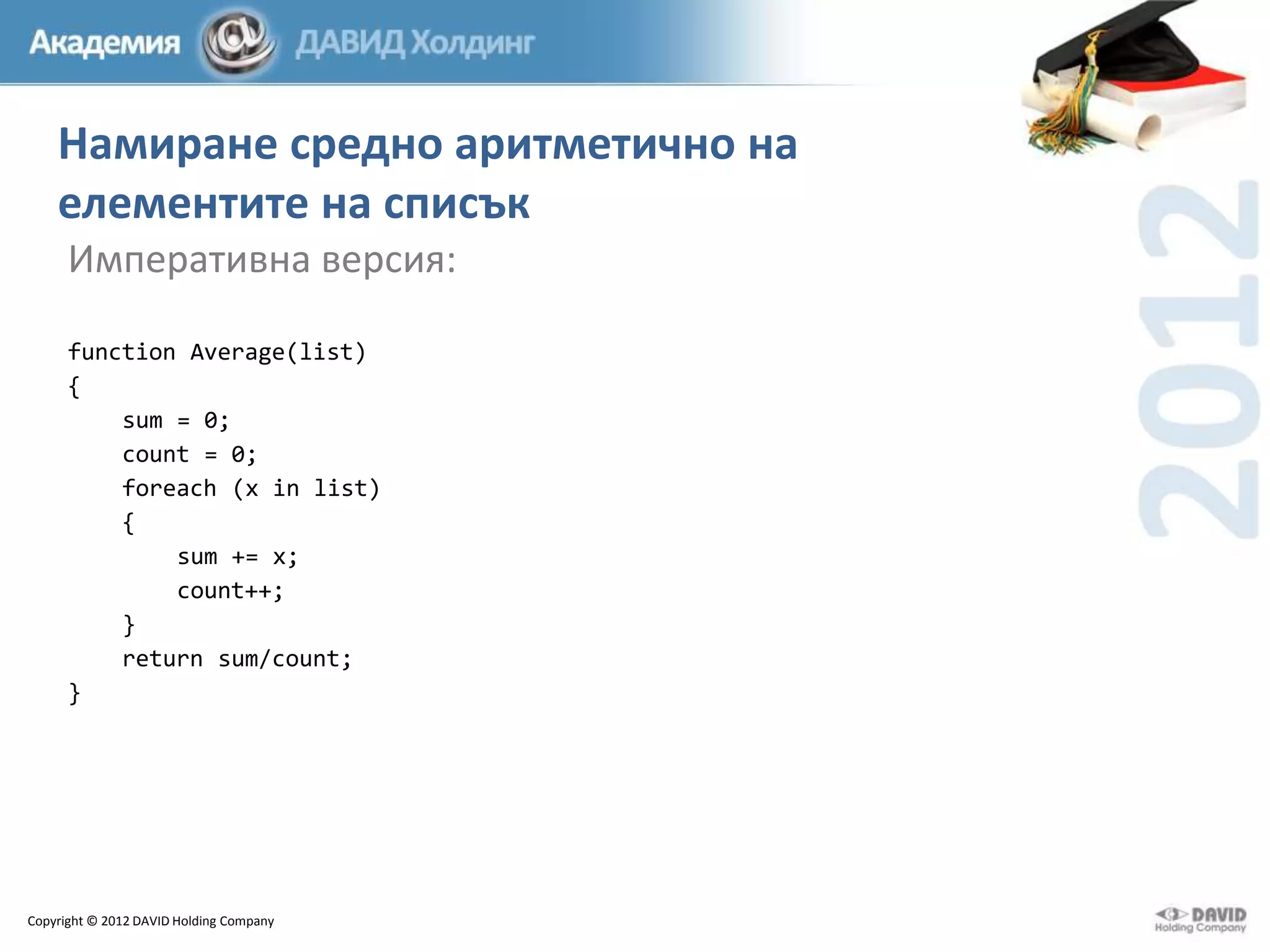 Намиране средно аритметично на
елементите на списък
Императивна версия:
function Average(list)
{
sum = 0;
count = 0;
foreach (x in list)
{
sum += x;
count++;
}
return sum/count;
}

Copyright © 2012 DAVID Holding Company

 