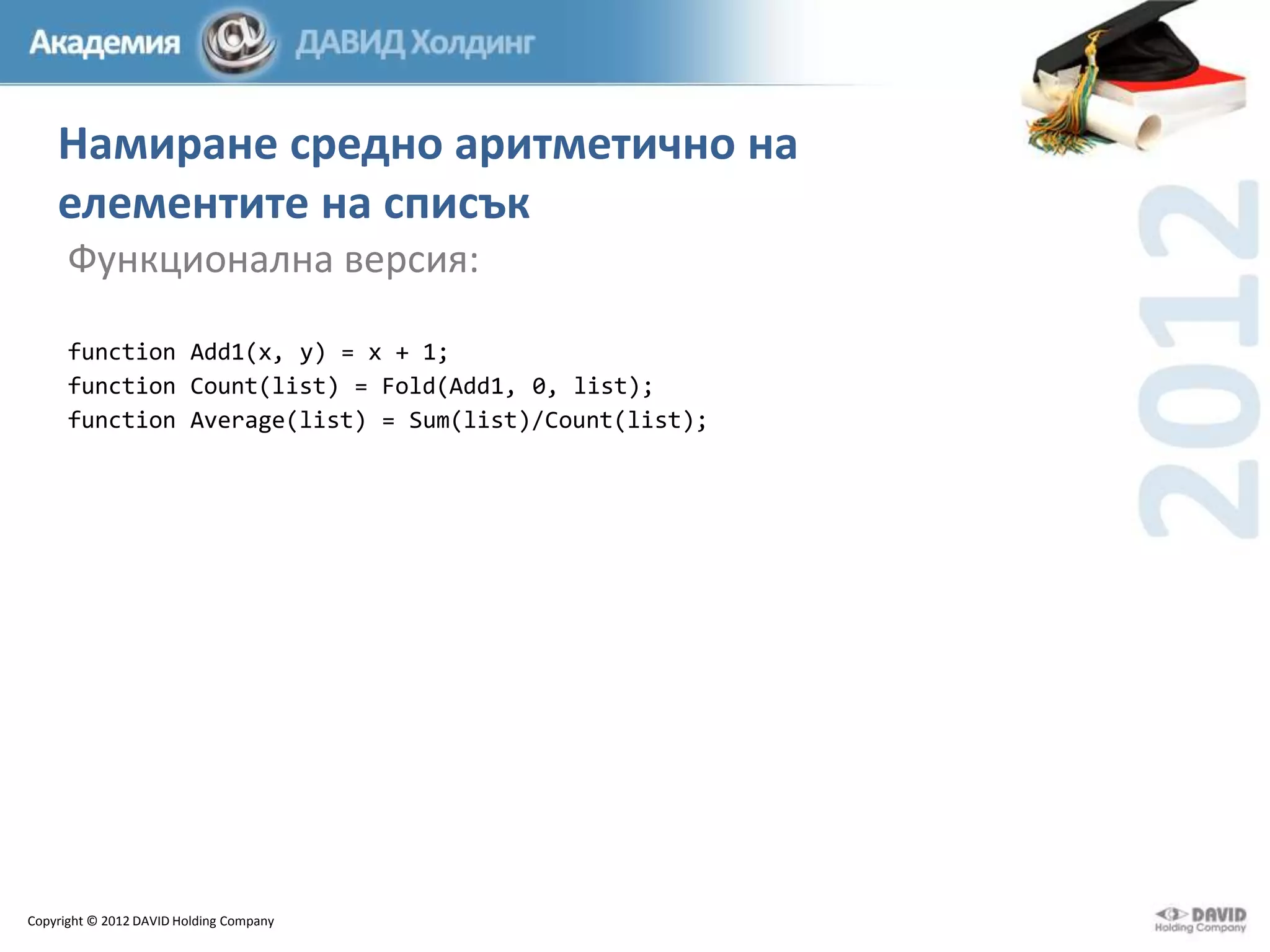 Намиране средно аритметично на
елементите на списък
Функционална версия:
function Add1(x, y) = x + 1;
function Count(list) = Fold(Add1, 0, list);
function Average(list) = Sum(list)/Count(list);

Copyright © 2012 DAVID Holding Company

 