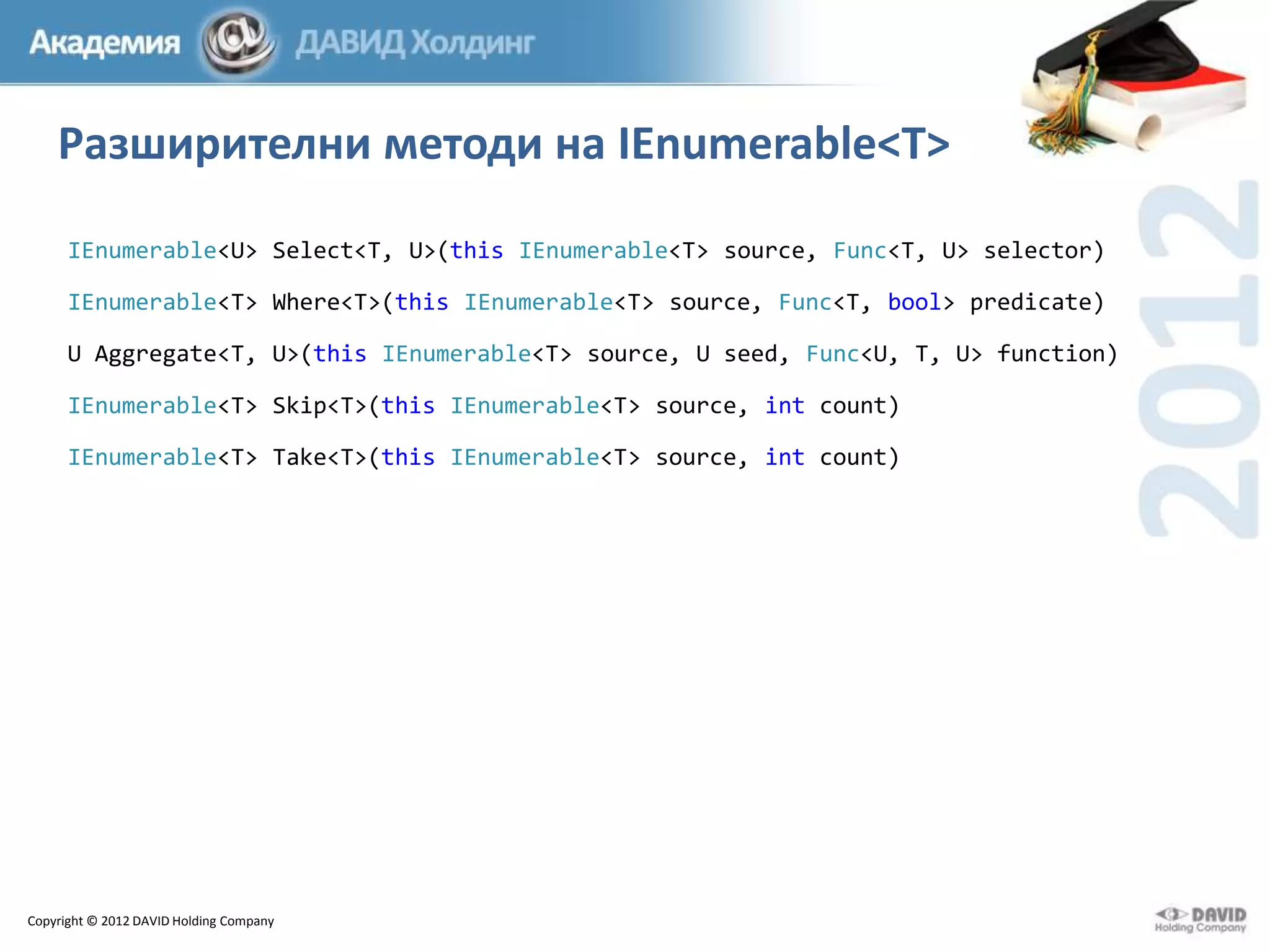Разширителни методи на IEnumerable<T>
IEnumerable<U> Select<T, U>(this IEnumerable<T> source, Func<T, U> selector)
IEnumerable<T> Where<T>(this IEnumerable<T> source, Func<T, bool> predicate)
U Aggregate<T, U>(this IEnumerable<T> source, U seed, Func<U, T, U> function)
IEnumerable<T> Skip<T>(this IEnumerable<T> source, int count)
IEnumerable<T> Take<T>(this IEnumerable<T> source, int count)

Copyright © 2012 DAVID Holding Company

 