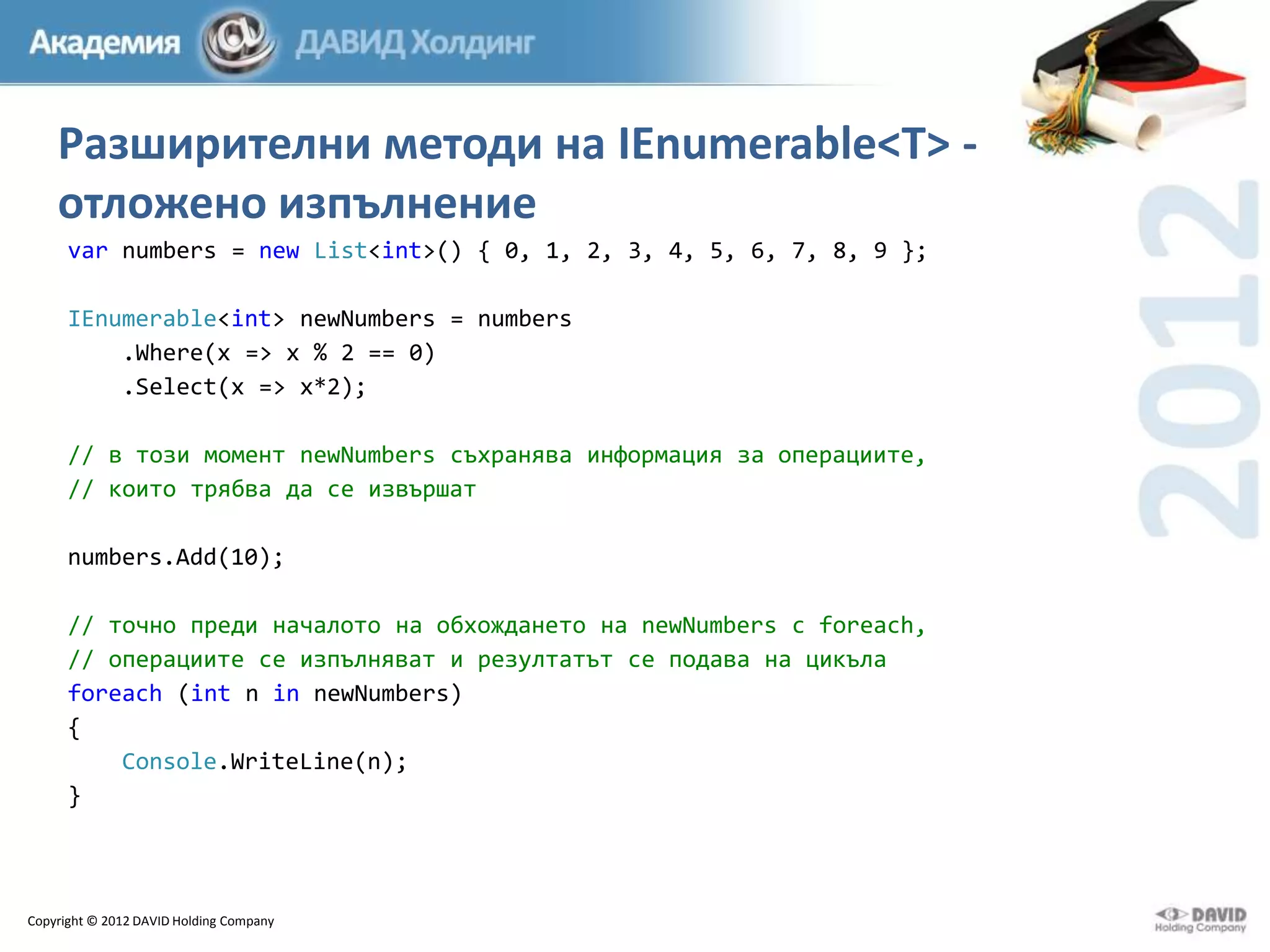 Разширителни методи на IEnumerable<T> отложено изпълнение
var numbers = new List<int>() { 0, 1, 2, 3, 4, 5, 6, 7, 8, 9 };
IEnumerable<int> newNumbers = numbers
.Where(x => x % 2 == 0)
.Select(x => x*2);
// в този момент newNumbers съхранява информация за операциите,
// които трябва да се извършат
numbers.Add(10);
// точно преди началото на обхождането на newNumbers с foreach,
// операциите се изпълняват и резултатът се подава на цикъла
foreach (int n in newNumbers)
{
Console.WriteLine(n);
}

Copyright © 2012 DAVID Holding Company

 