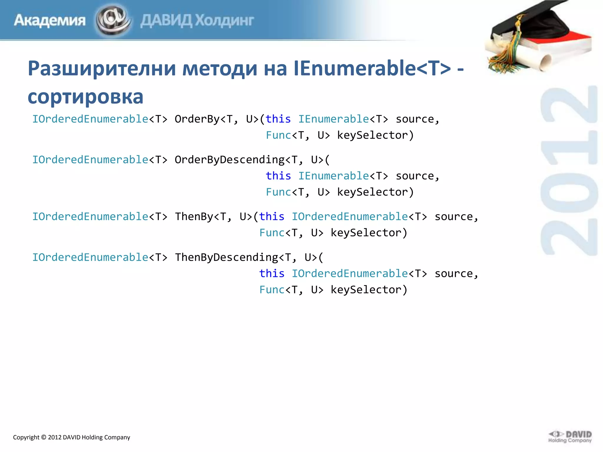 Разширителни методи на IEnumerable<T> сортировка
IOrderedEnumerable<T> OrderBy<T, U>(this IEnumerable<T> source,
Func<T, U> keySelector)
IOrderedEnumerable<T> OrderByDescending<T, U>(
this IEnumerable<T> source,
Func<T, U> keySelector)
IOrderedEnumerable<T> ThenBy<T, U>(this IOrderedEnumerable<T> source,
Func<T, U> keySelector)
IOrderedEnumerable<T> ThenByDescending<T, U>(
this IOrderedEnumerable<T> source,
Func<T, U> keySelector)

Copyright © 2012 DAVID Holding Company

 