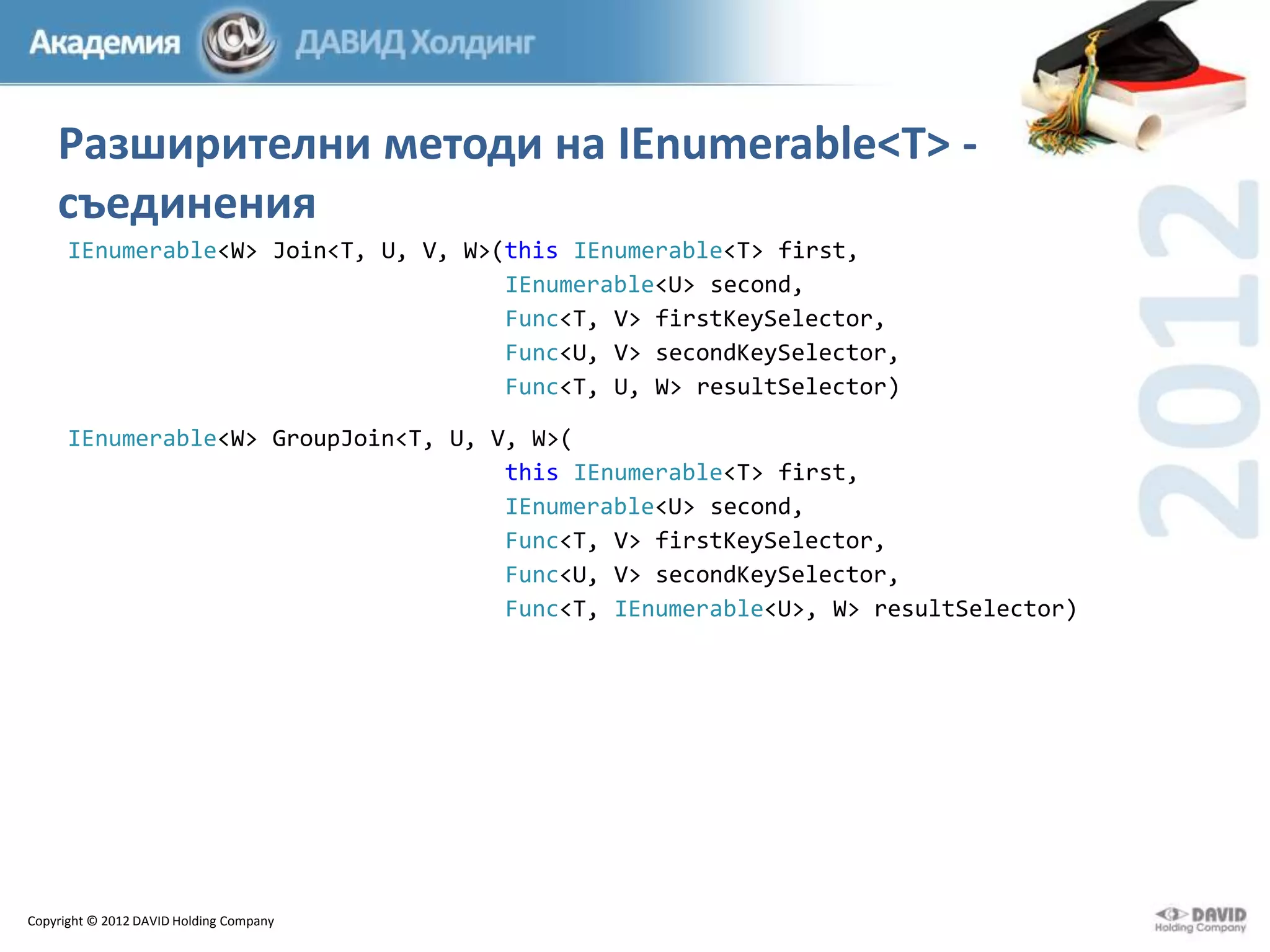 Разширителни методи на IEnumerable<T> съединения
IEnumerable<W> Join<T, U, V, W>(this IEnumerable<T> first,
IEnumerable<U> second,
Func<T, V> firstKeySelector,
Func<U, V> secondKeySelector,
Func<T, U, W> resultSelector)
IEnumerable<W> GroupJoin<T, U, V, W>(
this IEnumerable<T> first,
IEnumerable<U> second,
Func<T, V> firstKeySelector,
Func<U, V> secondKeySelector,
Func<T, IEnumerable<U>, W> resultSelector)

Copyright © 2012 DAVID Holding Company

 