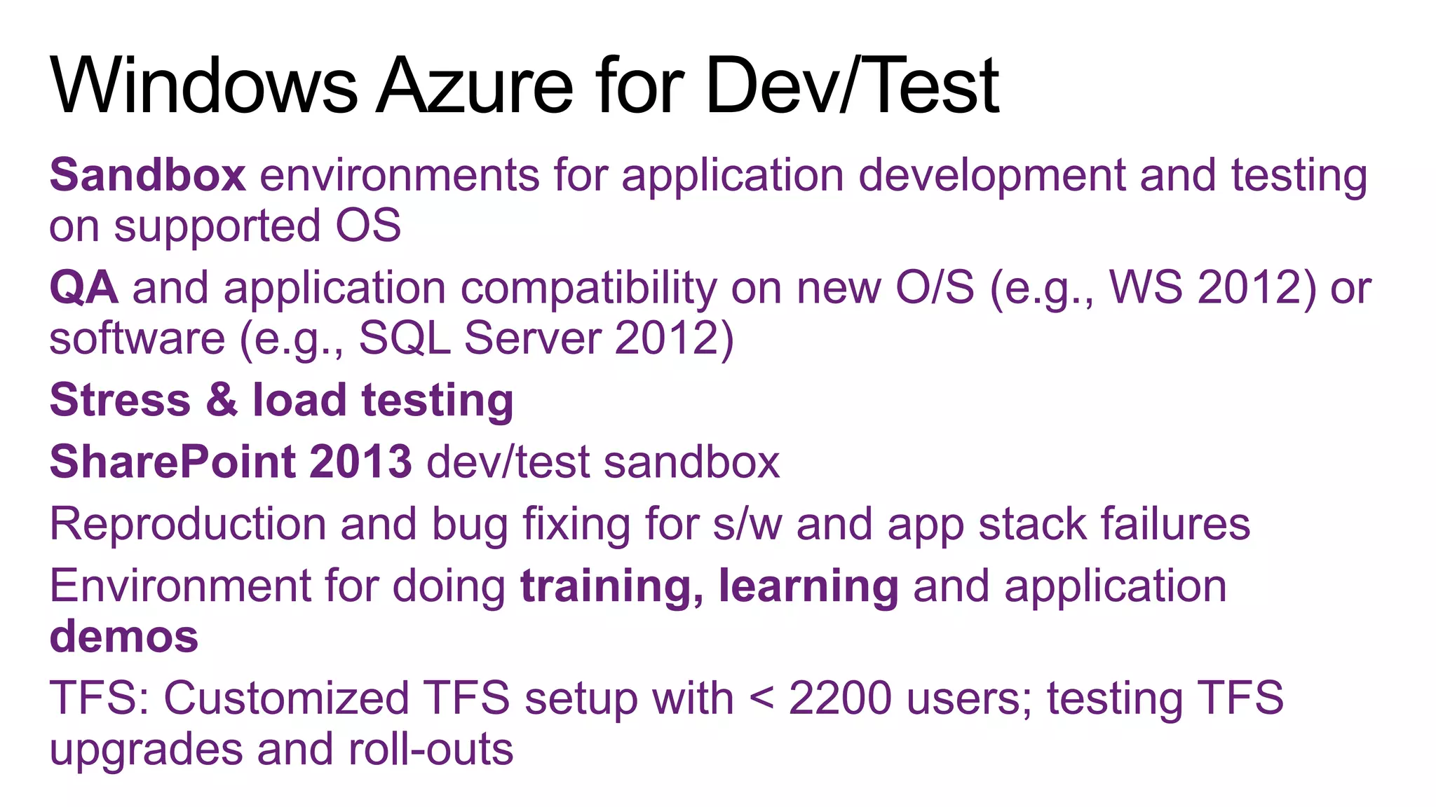 Sandbox environments for application development and testing
on supported OS
QA and application compatibility on new O/S (e.g., WS 2012) or
software (e.g., SQL Server 2012)
Stress & load testing
SharePoint 2013 dev/test sandbox
Reproduction and bug fixing for s/w and app stack failures
Environment for doing training, learning and application
demos
TFS: Customized TFS setup with < 2200 users; testing TFS
upgrades and roll-outs

 