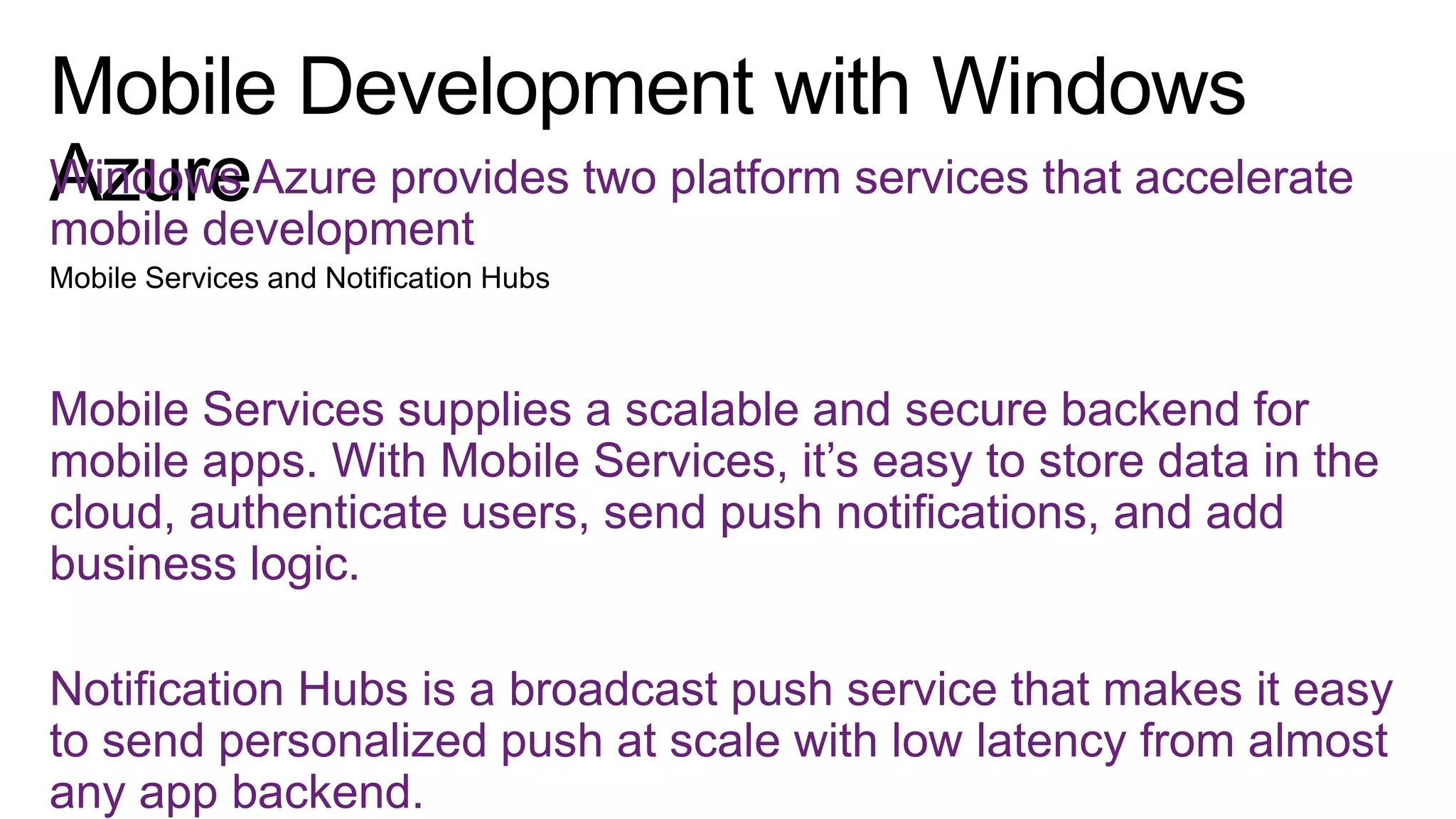 Windows Azure provides two platform services that accelerate
mobile development

Mobile Services supplies a scalable and secure backend for
mobile apps. With Mobile Services, it’s easy to store data in the
cloud, authenticate users, send push notifications, and add
business logic.
Notification Hubs is a broadcast push service that makes it easy
to send personalized push at scale with low latency from almost
any app backend.

 