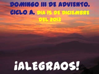 DOMINGO III DE ADVIENTO.
CICLO A. DIA 15 DE DICIEMBRE
DEL 2013

¡ALEGRAOS!

 
