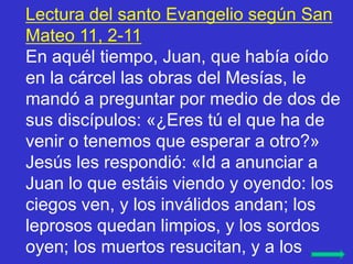 Lectura del santo Evangelio según San
Mateo 11, 2-11
En aquél tiempo, Juan, que había oído
en la cárcel las obras del Mesí...