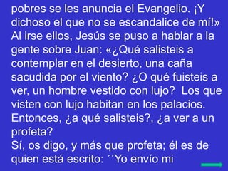 pobres se les anuncia el Evangelio. ¡Y
dichoso el que no se escandalice de mí!»
Al irse ellos, Jesús se puso a hablar a la...