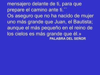 mensajero delante de ti, para que
prepare el camino ante ti.``
Os aseguro que no ha nacido de mujer
uno más grande que Jua...
