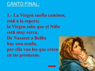 CANTO FINAL:
1.- La Virgen sueña caminos,
está a la espera;
la Virgen sabe que el Niño
está muy cerca.
De Nazaret a Belén
...