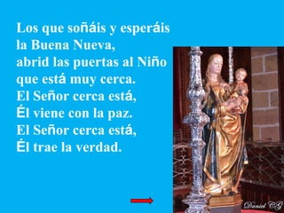 Los que soñáis y esperáis
la Buena Nueva,
abrid las puertas al Niño
que está muy cerca.
El Señor cerca está,
Él viene con ...