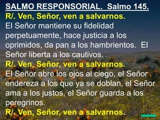 SALMO RESPONSORIAL. Salmo 145.
R/. Ven, Señor, ven a salvarnos.
El Señor mantiene su fidelidad
perpetuamente, hace justici...