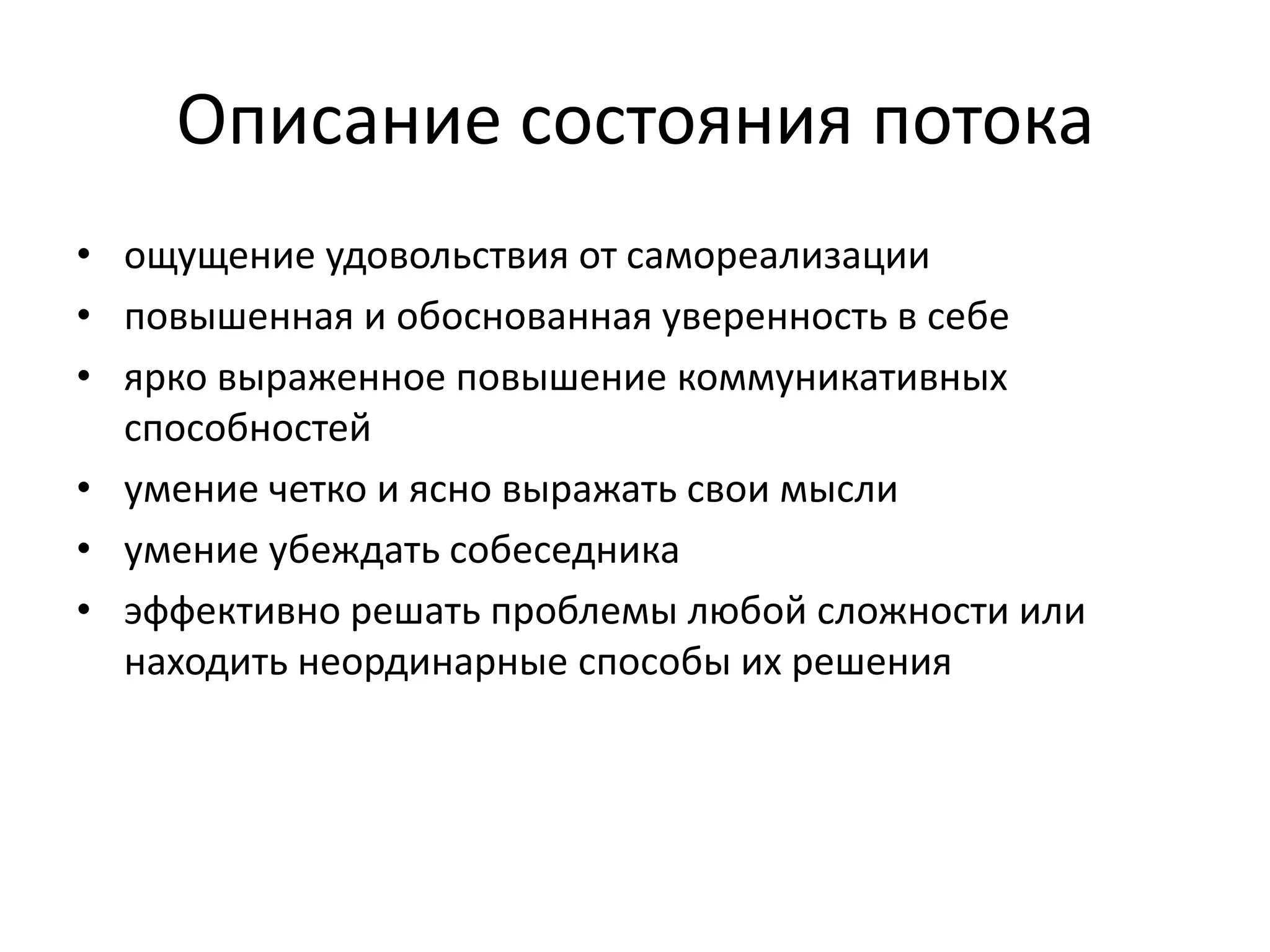 Описание состояния потока
• ощущение удовольствия от самореализации
• повышенная и обоснованная уверенность в себе
• ярко выраженное повышение коммуникативных
способностей
• умение четко и ясно выражать свои мысли
• умение убеждать собеседника
• эффективно решать проблемы любой сложности или
находить неординарные способы их решения

 
