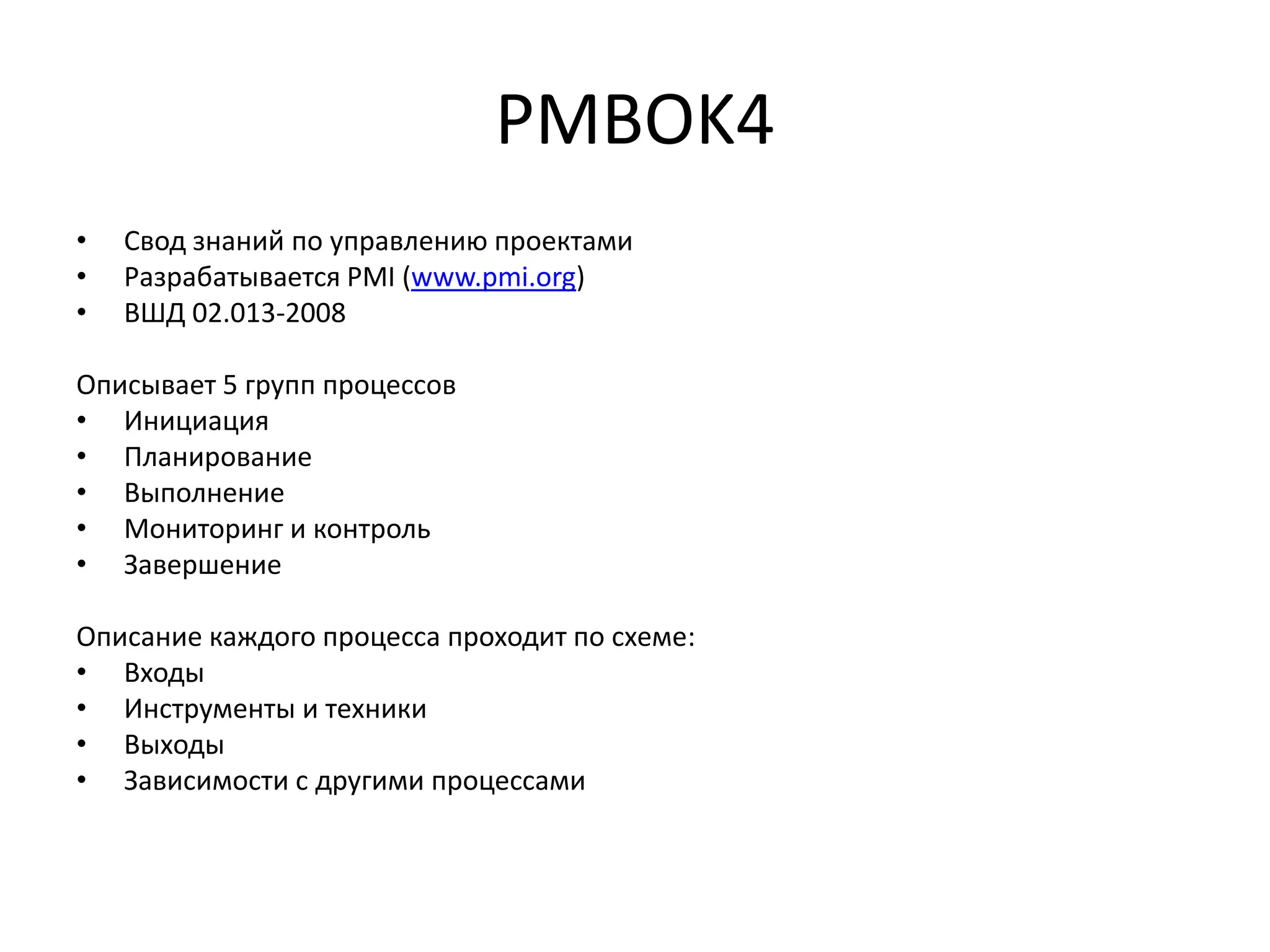 PMBOK4
•
•
•

Свод знаний по управлению проектами
Разрабатывается PMI (www.pmi.org)
ВШД 02.013-2008

Описывает 5 групп процессов
• Инициация
• Планирование
• Выполнение
• Мониторинг и контроль
• Завершение
Описание каждого процесса проходит по схеме:
• Входы
• Инструменты и техники
• Выходы
• Зависимости с другими процессами

 