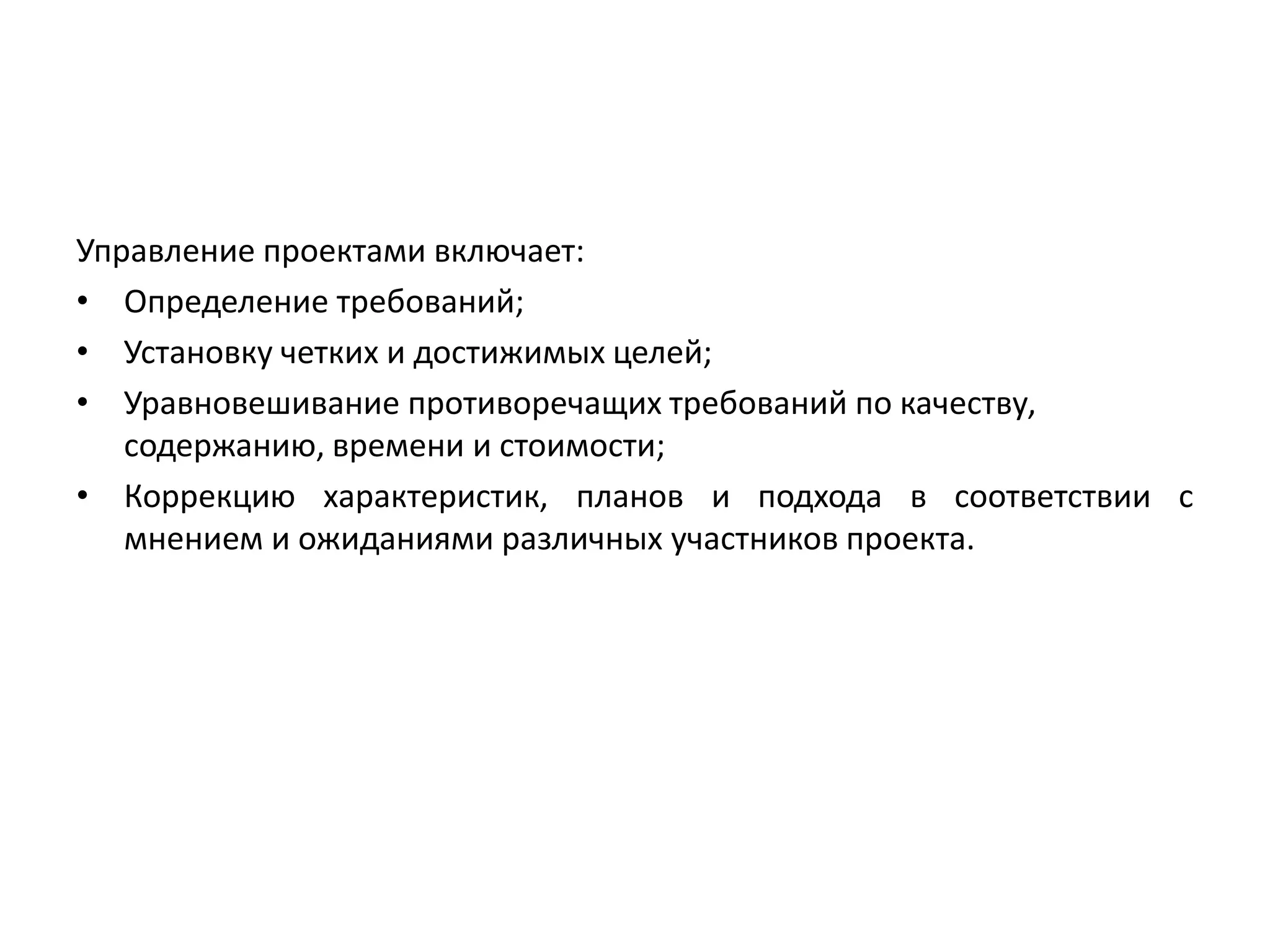 Управление проектами включает:
• Определение требований;
• Установку четких и достижимых целей;
• Уравновешивание противоречащих требований по качеству,
содержанию, времени и стоимости;
• Коррекцию характеристик, планов и подхода в соответствии с
мнением и ожиданиями различных участников проекта.

 