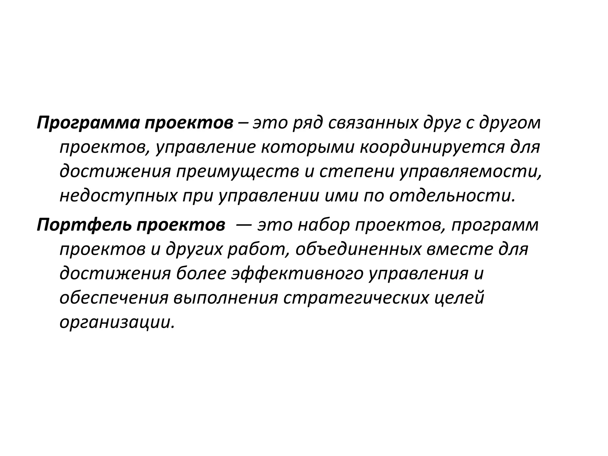 Программа проектов – это ряд связанных друг с другом
проектов, управление которыми координируется для
достижения преимуществ и степени управляемости,
недоступных при управлении ими по отдельности.
Портфель проектов — это набор проектов, программ
проектов и других работ, объединенных вместе для
достижения более эффективного управления и
обеспечения выполнения стратегических целей
организации.

 