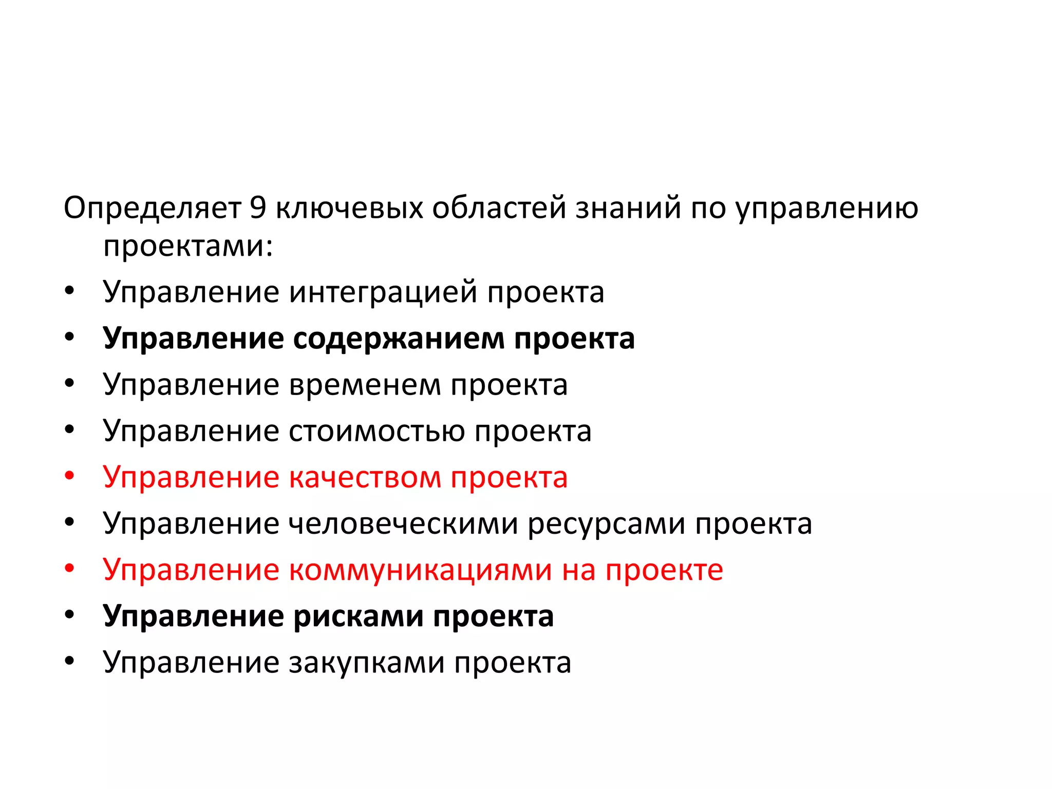 Определяет 9 ключевых областей знаний по управлению
проектами:
• Управление интеграцией проекта
• Управление содержанием проекта
• Управление временем проекта
• Управление стоимостью проекта
• Управление качеством проекта
• Управление человеческими ресурсами проекта
• Управление коммуникациями на проекте
• Управление рисками проекта
• Управление закупками проекта

 
