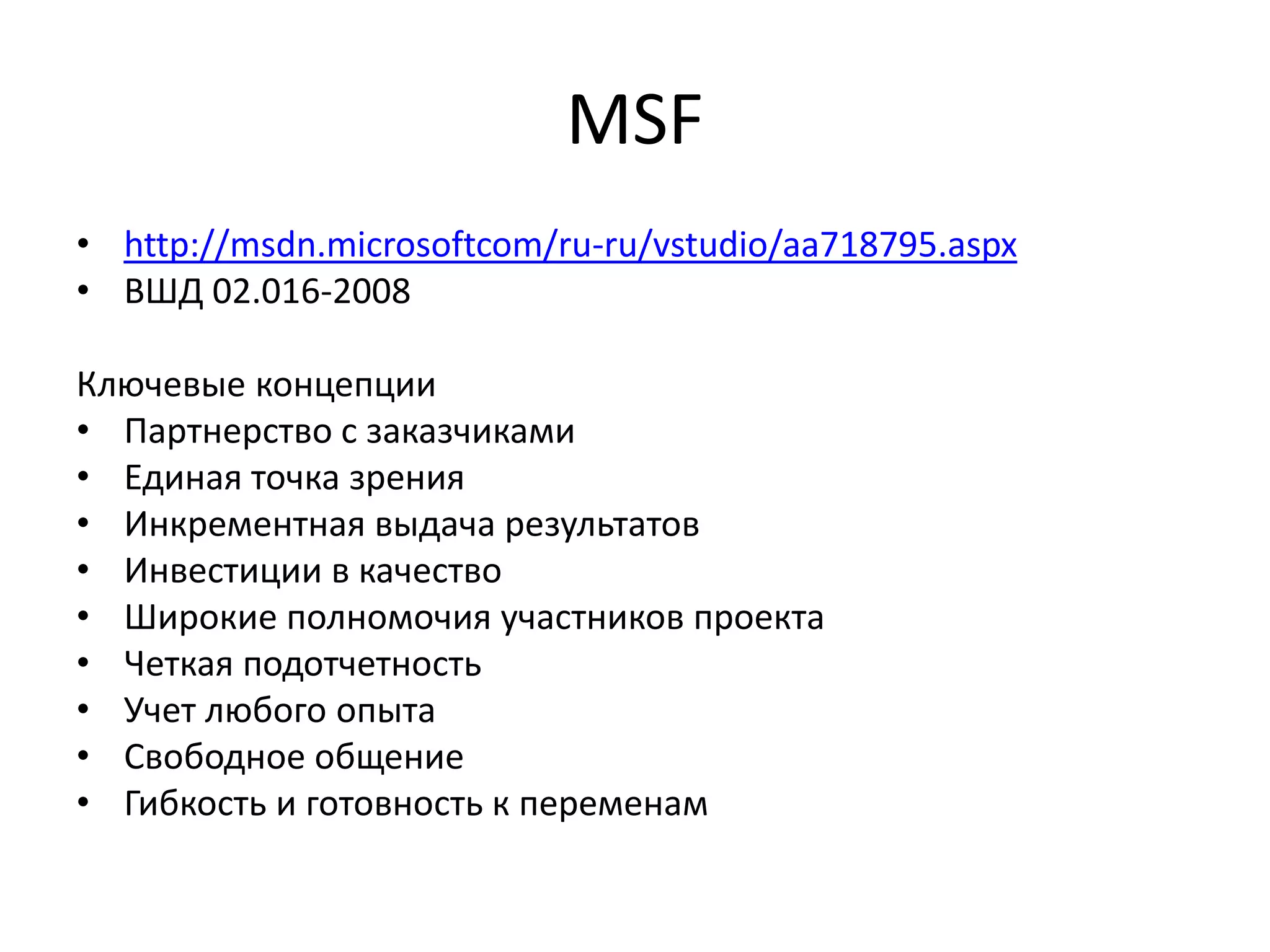 MSF
• http://msdn.microsoftcom/ru-ru/vstudio/aa718795.aspx
• ВШД 02.016-2008
Ключевые концепции
• Партнерство с заказчиками
• Единая точка зрения
• Инкрементная выдача результатов
• Инвестиции в качество
• Широкие полномочия участников проекта
• Четкая подотчетность
• Учет любого опыта
• Свободное общение
• Гибкость и готовность к переменам

 