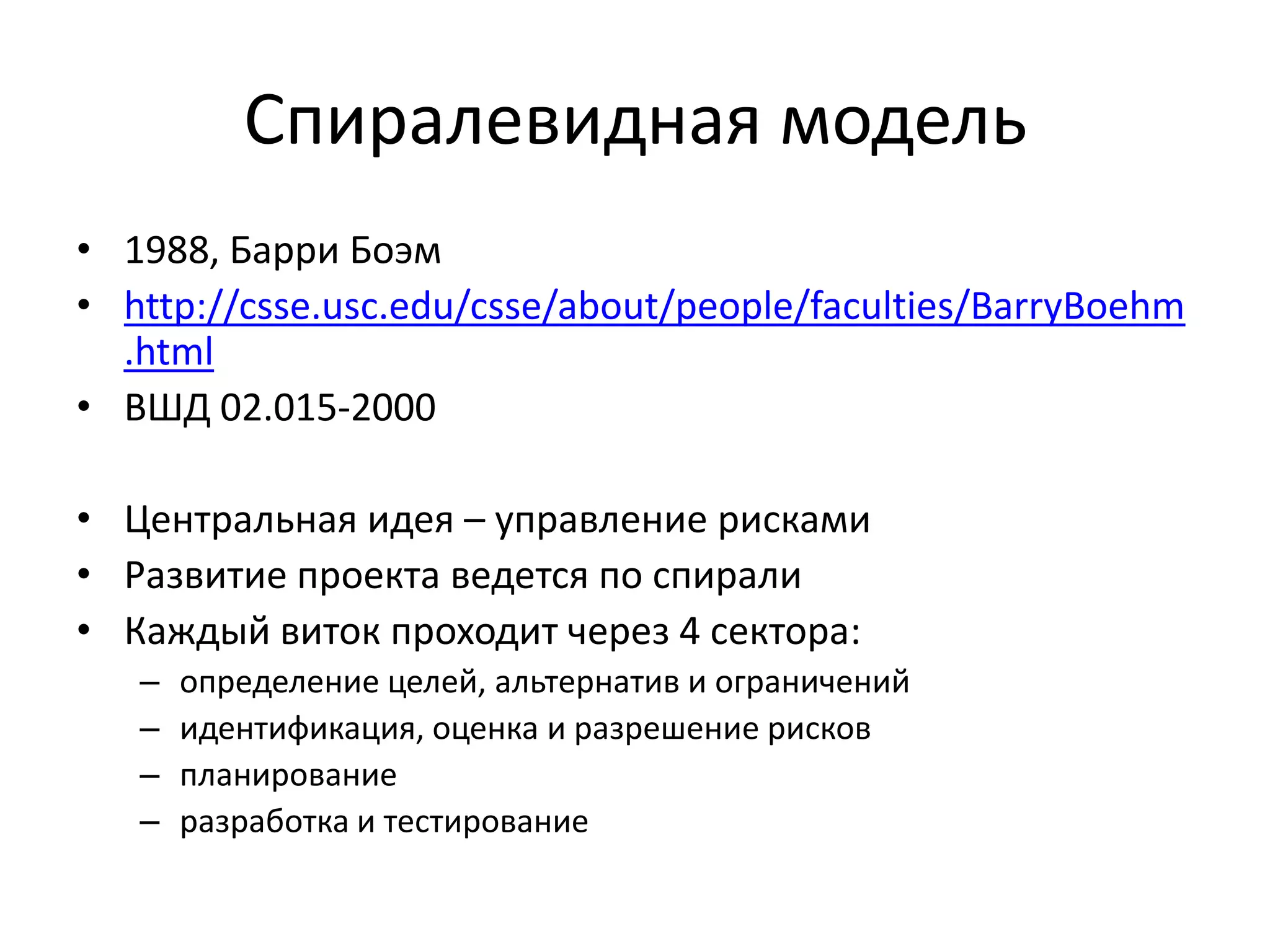 Спиралевидная модель
• 1988, Барри Боэм
• http://csse.usc.edu/csse/about/people/faculties/BarryBoehm
.html
• ВШД 02.015-2000
• Центральная идея – управление рисками
• Развитие проекта ведется по спирали
• Каждый виток проходит через 4 сектора:
–
–
–
–

определение целей, альтернатив и ограничений
идентификация, оценка и разрешение рисков
планирование
разработка и тестирование

 