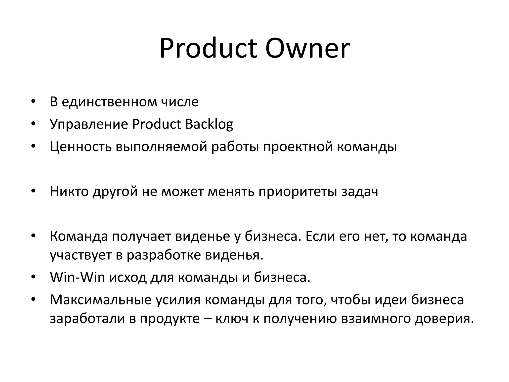 Product Owner
• В единственном числе
• Управление Product Backlog
• Ценность выполняемой работы проектной команды
• Никто другой не может менять приоритеты задач
• Команда получает виденье у бизнеса. Если его нет, то команда
участвует в разработке виденья.
• Win-Win исход для команды и бизнеса.
• Максимальные усилия команды для того, чтобы идеи бизнеса
заработали в продукте – ключ к получению взаимного доверия.

 