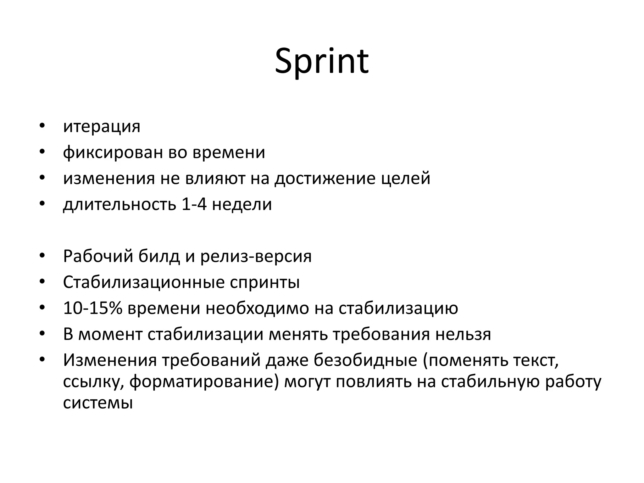Sprint
•
•
•
•

итерация
фиксирован во времени
изменения не влияют на достижение целей
длительность 1-4 недели

•
•
•
•
•

Рабочий билд и релиз-версия
Стабилизационные спринты
10-15% времени необходимо на стабилизацию
В момент стабилизации менять требования нельзя
Изменения требований даже безобидные (поменять текст,
ссылку, форматирование) могут повлиять на стабильную работу
системы

 