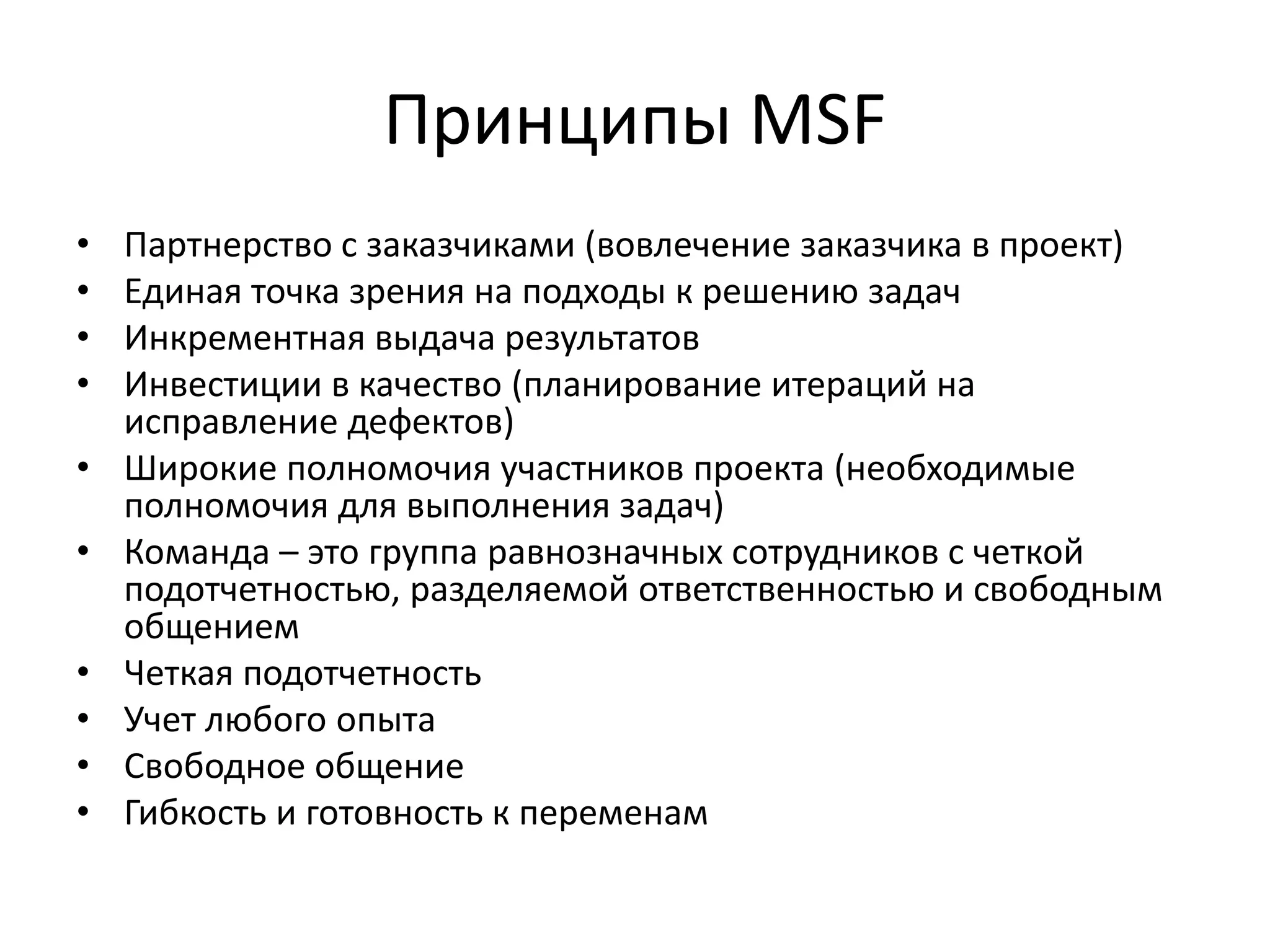 Принципы MSF
•
•
•
•
•
•
•
•
•
•

Партнерство с заказчиками (вовлечение заказчика в проект)
Единая точка зрения на подходы к решению задач
Инкрементная выдача результатов
Инвестиции в качество (планирование итераций на
исправление дефектов)
Широкие полномочия участников проекта (необходимые
полномочия для выполнения задач)
Команда – это группа равнозначных сотрудников с четкой
подотчетностью, разделяемой ответственностью и свободным
общением
Четкая подотчетность
Учет любого опыта
Свободное общение
Гибкость и готовность к переменам

 