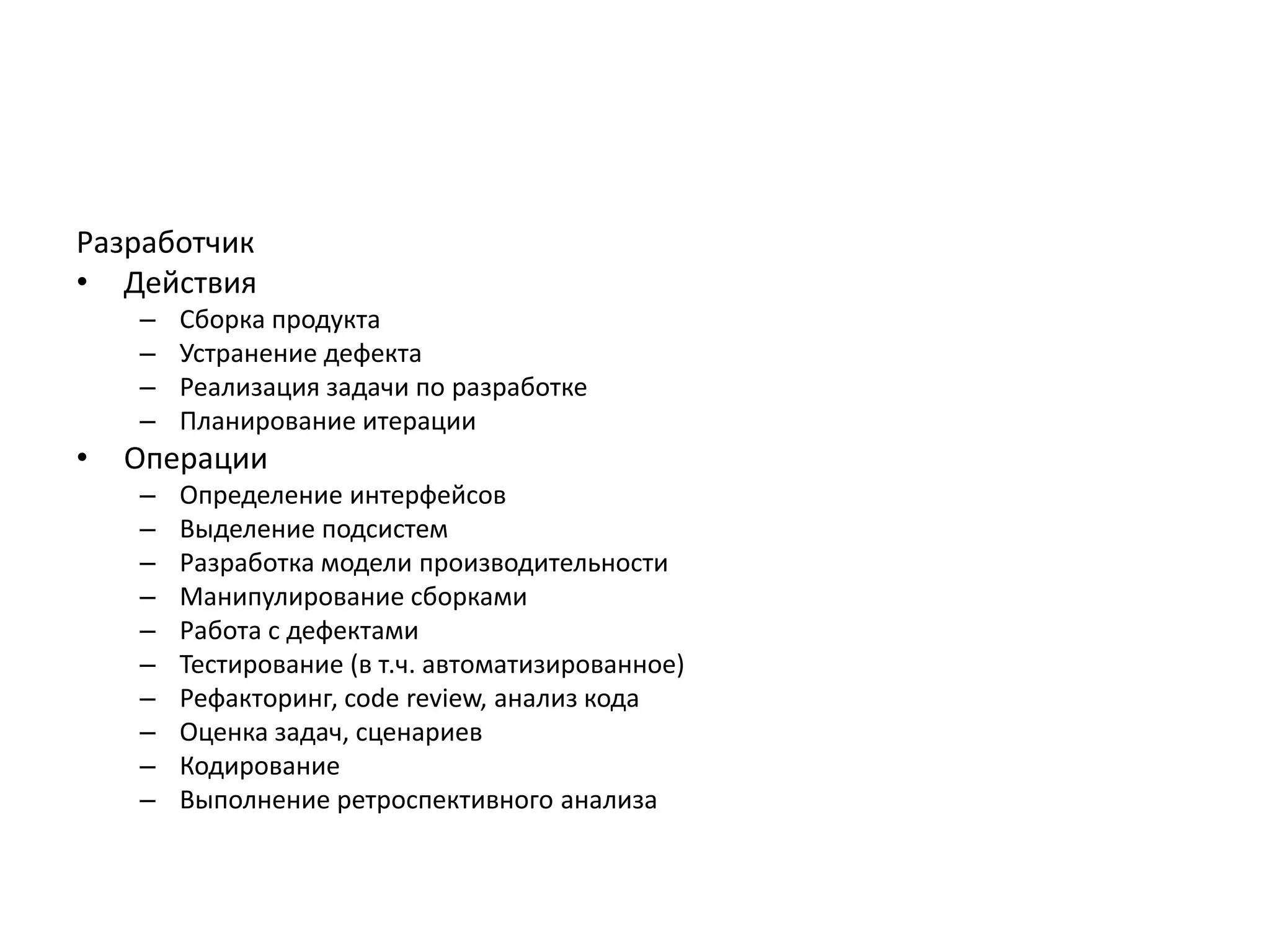 Разработчик
• Действия
–
–
–
–

•

Сборка продукта
Устранение дефекта
Реализация задачи по разработке
Планирование итерации

Операции
–
–
–
–
–
–
–
–
–
–

Определение интерфейсов
Выделение подсистем
Разработка модели производительности
Манипулирование сборками
Работа с дефектами
Тестирование (в т.ч. автоматизированное)
Рефакторинг, code review, анализ кода
Оценка задач, сценариев
Кодирование
Выполнение ретроспективного анализа

 