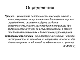 Определения
Проект— уникальная деятельность, имеющая начало и
конец во времени, направленная на достижение заранее
определённого результата/цели, создание
определённого, уникального продукта или услуги, при
заданных ограничениях по ресурсам и срокам, а также
требованиям к качеству и допустимому уровню риска.
Управление проектами - это приложение знаний, навыков,
инструментов и методов к операциям проекта для
удовлетворения требований, предъявляемых в проекту.
(PMBOK 4)

 