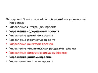 Определяет 9 ключевых областей знаний по управлению
проектами:
• Управление интеграцией проекта
• Управление содержанием проекта
• Управление временем проекта
• Управление стоимостью проекта
• Управление качеством проекта
• Управление человеческими ресурсами проекта
• Управление коммуникациями на проекте
• Управление рисками проекта
• Управление закупками проекта

 