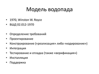Модель водопада
• 1970, Winston W. Royce
• ВШД 02.012-1970
•
•
•
•
•
•
•

Определение требований
Проектирование
Конструирование («реализация» либо «кодирование»)
Интеграция
Тестирование и отладка (также «верификация»)
Инсталляция
Поддержка

 