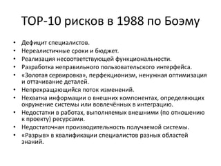 TOP-10 рисков в 1988 по Боэму
•
•
•
•
•
•
•
•
•
•

Дефицит специалистов.
Нереалистичные сроки и бюджет.
Реализация несоответствующей функциональности.
Разработка неправильного пользовательского интерфейса.
«Золотая сервировка», перфекционизм, ненужная оптимизация
и оттачивание деталей.
Непрекращающийся поток изменений.
Нехватка информации о внешних компонентах, определяющих
окружение системы или вовлечённых в интеграцию.
Недостатки в работах, выполняемых внешними (по отношению
к проекту) ресурсами.
Недостаточная производительность получаемой системы.
«Разрыв» в квалификации специалистов разных областей
знаний.

 